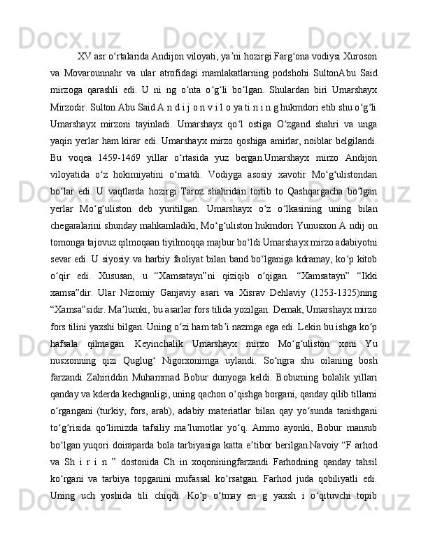     XV asr o rtalarida Andijon viloyati, ya ni hozirgi Farg ona vodiysi Xurosonʻ ʼ ʻ
va   Movarounnahr   va   ular   atrofidagi   mamlakatlarning   podshohi   SultonAbu   Said
mirzoga   qarashli   edi.   U   ni   ng   o nta   o g li   bo lgan.   Shulardan   biri   Umarshayx	
ʻ ʻ ʻ ʻ
Mirzodir. Sulton Abu Said A n d i j o n v i l o ya ti n i n g hukmdori etib shu o g li	
ʻ ʻ
Umarshayx   mirzoni   tayinladi.   Umarshayx   qo l   ostiga   O zgand   shahri   va   unga	
ʻ ʻ
yaqin yerlar  ham  kirar  edi. Umarshayx  mirzo qoshiga amirlar, noiblar  belgilandi.
Bu   voqea   1459-1469   yillar   o rtasida   yuz   bergan.Umarshayx   mirzo   Andijon	
ʻ
viloyatida   o z   hokimiyatini   o rnatdi.   Vodiyga   asosiy   xavotir   Mo g ulistondan	
ʻ ʻ ʻ ʻ
bo lar   edi.   U   vaqtlarda   hozirgi   Taroz   shahridan   tortib   to   Qashqargacha   bo lgan	
ʻ ʻ
yerlar   Mo g uliston   deb   yuritilgan.   Umarshayx   o z   o lkasining   uning   bilan	
ʻ ʻ ʻ ʻ
chegaralarini shunday mahkamladiki, Mo g uliston hukmdori Yunusxon A ndij on	
ʻ ʻ
tomonga tajovuz qilmoqaan tiyilmoqqa majbur bo ldi.Umarshayx mirzo adabiyotni	
ʻ
sevar edi. U siyosiy va harbiy faoliyat bilan band bo lganiga kdramay, ko p kitob	
ʻ ʻ
o qir   edi.   Xususan,   u   “Xamsatayn”ni   qiziqib   o qigan.   “Xamsatayn”   “Ikki	
ʻ ʻ
xamsa”dir.   Ular   Nizomiy   Ganjaviy   asari   va   Xisrav   Dehlaviy   (1253-1325)ning
“Xamsa”sidir. Ma lumki, bu asarlar fors tilida yozilgan. Demak, Umarshayx mirzo	
ʼ
fors tilini yaxshi bilgan. Uning o zi ham tab i nazmga ega edi. Lekin bu ishga ko p	
ʻ ʼ ʻ
hafsala   qilmagan.   Keyinchalik   Umarshayx   mirzo   Mo g uliston   xoni   Yu	
ʻ ʻ
nusxonning   qizi   Quglug   Nigorxonimga   uylandi.   So ngra   shu   oilaning   bosh	
ʻ ʻ
farzandi   Zahiriddin   Muhammad   Bobur   dunyoga   keldi.   Boburning   bolalik   yillari
qanday va kderda kechganligi, uning qachon o qishga borgani, qanday qilib tillarni	
ʻ
o rgangani   (turkiy,   fors,   arab),   adabiy   materiatlar   bilan   qay   yo sunda   tanishgani	
ʻ ʻ
to g risida   qo limizda   tafsiliy   ma lumotlar   yo q.   Ammo   ayonki,   Bobur   mansub
ʻ ʻ ʻ ʼ ʻ
bo lgan yuqori doiraparda bola tarbiyasiga katta e tibor berilgan.Navoiy “F arhod
ʻ ʼ
va   Sh   i   r   i   n   ”   dostonida   Ch   in   xoqoniningfarzandi   Farhodning   qanday   tahsil
ko rgani   va   tarbiya   topganini   mufassal   ko rsatgan.   Farhod   juda   qobiliyatli   edi.
ʻ ʻ
Uning   uch   yoshida   tili   chiqdi.   Ko p   o tmay   en   g   yaxsh   i   o qituvchi   topib	
ʻ ʻ ʻ 