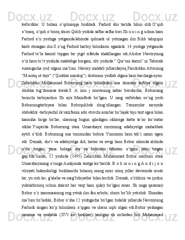 keltirdilar.   U   bolani   o qitmoqqa   boshladi.   Farhod   shu   tarzda   bilim   oldi:O qubʻ ʻ
o tmoq, o qub o tmoq shiori Qolib yodida safha-safha bori.Sh u n i n g uchun ham	
ʻ ʻ ʻ
Farhod   o n   yoshiga   yetganidaJahonda   qolmadi   ul   yetmagan   ilm   Bilib   tahqiqini	
ʻ
kasb  etmagan   ilm.S  o ng  Farhod  harbiy  bilimlarni  egaaladi.   14  yoshga   yetganida	
ʻ
Farhod   to la   kamol   topgan   bir   yigit   sifatida   shakllangan   edi.Alisher   Navoiyning	
ʻ
o zi ham to rt yoshida maktabga borgani, olti yoshida “ Qur oni karim” ni Taborak	
ʻ ʻ ʼ
surasigacha yod olgani ma lum. Navoiy maktab yillaridayoq Farididdin Attorning	
ʼ
“M antiq ut-tayr” (“Qushlar mantiqi”) dostonini yodlab olgani ham barchaga ayon.
Zahiriddin   Muhammad   Boburning   ham   bolalikdan   ana   shunday   tarbiya   olgani
shubha   tug dirmasa   kerak.S   .A   zim   j   onovaning   xabar   berishicha,   Boburning	
ʻ
birinchi   tarbiyachisi   Sh   ayx   Mazidbek   bo lgan.   U   ning   vafotidan   so ng   yosh	
ʻ ʻ
Boburningtarbiyasi   bilan   Boboqulibek   shug ullangan.   Temuriylar   saroyida	
ʻ
otabeklik -tarbiyachil ik vazifasini ado etuvchi amirlar bo lajak toju taxt egasi bilan	
ʻ
hamisha   birga   bo lar,   ularning   bugun   qiladigan   ishlariga   katta   ta sir   ko rsatar	
ʻ ʼ ʻ
edilar.Yuqorida   Boburning   otasi   Umarshayx   mirzoning   adabiyotga   muhabbati
aytib   o tildi.   Boburning   ona   tomonidan   bobosi   Yunusxon   ham   tab i   nazm   egasi	
ʻ ʼ
edi.  Demak,   she r   va  adabiyotga   did,  havas   va  sevgi   ham   Bobur   oilasida   alohida	
ʼ
o rin   tutgan;   yana   bolaga   ota   va   bobodan   tabiatan   o tgani   ham   turgan	
ʻ ʻ
gap.Ma lumki,   12   yoshida   (1495)   Zahiriddin   Muhammad   Bobur   marhum   otasi	
ʼ
Umarshayxning o rniga Andijonda taxtga ko tarildi. B o b ur n i n g A n d i j o n	
ʻ ʻ
viloyati   hukmdorligi   boshlanishi   bilanoq   uning   umri   uzoq   yillar   davomida   urush
lar, yu rish lar, g alaba va mag lubiyatlar bilan kechdi. Demak, o zbilimi va ijodini
ʻ ʻ ʻ
yuksaltirmoq   uchun   sharoit   har   vaqt   ham   qulay   bo lgan   emas.   Sh   unga   qaramay	
ʻ
Bobur o z zamonasining eng yetuk ilm-fan arbobi, shoiri bo lib yetishdi. Shundan	
ʻ ʻ
ma lum bo ladiki, Bobur o sha 12 yoshgacha bo lgan bolalik yillarida Navoiyning	
ʼ ʻ ʻ ʻ
Farhodi   singari   ko p   bilimlarni   o qigan   va   ularni   uqib   olgan   edi.Bobur   yashagan	
ʻ ʻ
zamona   va   muhitda   (XVI   asr   boshlari)   tanilgan   sh   oirlardan   biri   Muhammad 