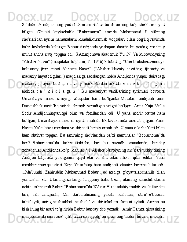 Solihdir.   A   ndij   onning   yosh   hukmroni   Bobur   bu   sh   oirning   ko p   she rlarini   yodʻ ʼ
bilgan.   Chunki   keyinchalik   “Boburnoma”   asarida   Muhammad   S   olihning
she rlaridan   ayrim   namunalarni   kundalikturmush   voqealari   bilan   bog liq   ravishda	
ʼ ʻ
ba zi   lavhalarda  keltirgan.Bobur  Andijonda  yashagan  davrda  bu  yerdagi  madaniy
ʼ
muhit ancha rivoj  topgan edi. S.Azimjonova akademik Yu .N .Ya kubovskiyning
“Alisher Navoi” (maqolalar to plami, T., 1946) kitobidagi “Chert! obshestvennoy i	
ʻ
kulturnoy   jizni   epoxi   Alishera   Navoi”   (“Alisher   Navoiy   davridagi   ijtimoiy   va
madaniy hayotbelgilari”) maqolasiga asoslangan holda Andijonda yuqori doiradagi
madaniy   jarayon   boshqa   madaniy   markazlardan   orkdda   emas   e   k   a   n   l   i   gi   n   i
alohida   t   a     k   i   d   l   a   ga   n   .   Bu   madaniyat   vakillarining   ayrimlari   bevosita	
ʼ ʻ
Umarshayx   mirzo   saroyiga   aloqador   ham   bo lganlar.Masalan,   andijonli   amir	
ʻ
Darveshbek   nasta liq   xatida   chiroyli   yozadigan   xatgot   bo lgan.   Amir   Xoja   Mulla	
ʼ ʻ
Sodir   Andijonningtaniqpi   olim   va   fozillaridan   edi.   U   yana   mohir   xattot   ham
bo lgan,   Umarshayx   mirzo   saroyida   muhrdorlik   lavozimida   xizmat   qilgan.   Amir	
ʻ
Hasan Ya qubbek mardona va shijoatli harbiy arbob edi. U yana o z she rlari bilan	
ʼ ʻ ʼ
ham   shuhrat   topgan.   Bu   amirning   she rlaridan   ba zi   namunalar   “Boburnoma”da	
ʼ ʼ
bor2.“Boburnoma”da   ko rsatilishicha,   har   bir   savodli   xonadonda,   bunday	
ʻ
xonadonlar Andijonda ko p, kishilar * 1 Alisher Navoiyning she rlari turkiy tilning
ʻ ʼ
Andijon   lahjasida   yozilganini   qayd   etar   va   shu   bilan   iftixor   qilar   edilar.   Yana
mashhur   musiqa   ustasi   Xoja   Yusufning   ham   andijonli   ekanini   hamma   bilar   edi-
1.Ma lumki,   Zahiriddin   Muhammad   Bobur   ijod   axdiga   g oyattalabchanlik   bilan	
ʼ ʻ
yondoshar   edi.   Ularningasarlariga   haqqoniy   baho   berar,   ularning   kamchiliklarini
ochiq ko rsatardi.Bobur “Boburnoma”da XV asr Hirot adabiy muhiti va- killaridan	
ʻ
biri,   asli   andijonli,   Mir   Sarbarahnaning   yaxshi   xislatlari,   obro -e tiborini	
ʻ ʼ
ta riflaydi,   uning   xushsuhbat,   xushtab   va   shirinkalom   ekanini   aytadi.   Ammo   bu	
ʼ ʼ
kish ining bir asari to g risida Bobur bunday deb yozadi: “Amir Hamza qissasining	
ʻ ʻ
muqobalasida umri zoe  qilib uzun-uzoq yolg on qissa bog labtur; bu amr muxolifi	
ʼ ʻ ʻ 