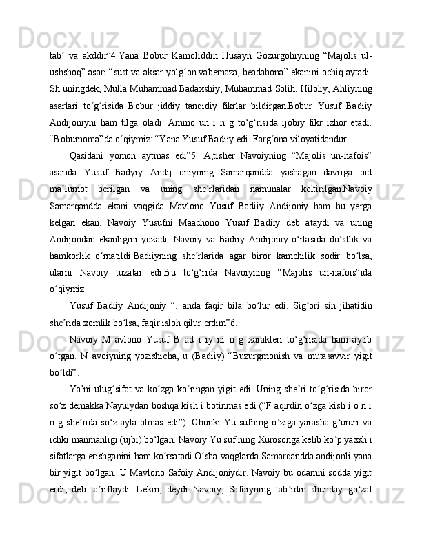 tab   va   akddir”4.Yana   Bobur   Kamoliddin   Husayn   Gozurgohiyning   “Majolis   ul-ʼ
ushshoq” asari “sust va aksar yolg on vabemaza, beadabona” ekanini ochiq aytadi.	
ʻ
Sh uningdek, Mulla Muhammad Badaxshiy, Muhammad Solih, Hiloliy, Ahliyning
asarlari   to g risida   Bobur   jiddiy   tanqidiy   fikrlar   bildirgan.Bobur   Yusuf   Badiiy	
ʻ ʻ
Andijoniyni   ham   tilga   oladi.   Ammo   un   i   n   g   to g risida   ijobiy   fikr   izhor   etadi.	
ʻ ʻ
“Boburnoma”da o qiymiz: “Yana Yusuf Badiiy edi. Farg ona viloyatidandur. 	
ʻ ʻ
Qasidani   yomon   aytmas   edi”5.   A,tisher   Navoiyning   “Majolis   un-nafois”
asarida   Yusuf   Badyiy   Andij   oniyning   Samarqandda   yashagan   davriga   oid
ma lumot   berilgan   va   uning   she rlaridan   namunalar   keltirilgan.Navoiy	
ʼ ʼ
Samarqandda   ekani   vaqgida   Mavlono   Yusuf   Badiiy   Andijoniy   ham   bu   yerga
kelgan   ekan.   Navoiy   Yusufni   Maachono   Yusuf   Badiiy   deb   ataydi   va   uning
Andijondan   ekanligini   yozadi.   Navoiy   va   Badiiy   Andijoniy   o rtasida   do stlik   va	
ʻ ʻ
hamkorlik   o rnatildi.Badiiyning   she rlarida   agar   biror   kamchilik   sodir   bo lsa,	
ʻ ʼ ʻ
ularni   Navoiy   tuzatar   edi.Bu   to g rida   Navoiyning   “Majolis   un-nafois”ida	
ʻ ʻ
o qiymiz:	
ʻ
Yusuf   Badiiy   Andijoniy   “...anda   faqir   bila   bo lur   edi.   Sig ori   sin   jihatidin	
ʻ ʻ
she rida xomlik bo lsa, faqir isloh qilur erdim”6.	
ʼ ʻ
Navoiy   M   avlono   Yusuf   B   ad   i   iy   ni   n   g   xarakteri   to g risida   ham   aytib	
ʻ ʻ
o tgan.   N   avoiyning   yozishicha,   u   (Badiiy)   “Buzurgmonish   va   mutasavvir   yigit	
ʻ
bo ldi”. 
ʻ
Ya ni  ulug sifat  va  ko zga  ko ringan  yigit  edi.  Uning she ri   to g risida  biror	
ʼ ʻ ʻ ʻ ʼ ʻ ʻ
so z demakka Nayuiydan boshqa kish i botinmas edi (“F aqirdin o zga kish i o n i	
ʻ ʻ
n   g   she rida   so z   ayta   olmas   edi”).   Chunki   Yu   sufning   o ziga   yarasha   g ururi   va	
ʼ ʻ ʻ ʻ
ichki manmanligi (ujbi) bo lgan. Navoiy Yu suf ning Xurosonga kelib ko p yaxsh i	
ʻ ʻ
sifatlarga erishganini ham ko rsatadi.O sha vaqglarda Samarqandda andijonli yana	
ʻ ʻ
bir yigit bo lgan. U Mavlono Safoiy Andijoniydir. Navoiy bu odamni sodda yigit	
ʻ
erdi,   deb   ta riflaydi.   Lekin,   deydi   Navoiy,   Safoiyning   tab idin   shunday   go zal
ʼ ʼ ʻ 