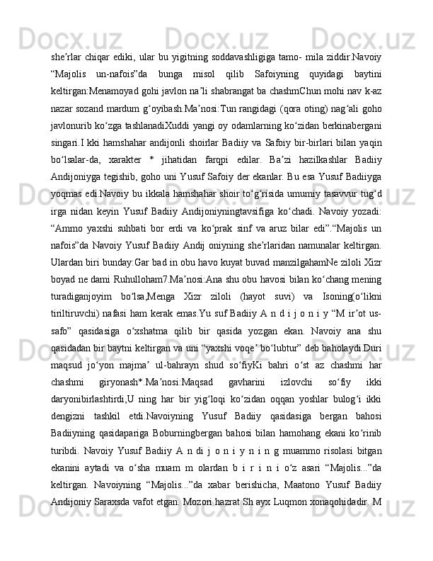 she rlar   chiqar   ediki,   ular   bu   yigitning   soddavashligiga   tamo-   mila   ziddir.Navoiyʼ
“Majolis   un-nafois”da   bunga   misol   qilib   Safoiyning   quyidagi   baytini
keltirgan:Menamoyad gohi javlon na li shabrangat ba chashmChun mohi nav k-az	
ʼ
nazar sozand mardum g oyibash.Ma nosi:Tun rangidagi (qora oting) nag ali goho	
ʻ ʼ ʻ
javlonurib ko zga tashlanadiXuddi yangi oy odamlarning ko zidan berkinabergani	
ʻ ʻ
singari.I  kki  hamshahar   andijonli   shoirlar  Badiiy   va  Safoiy  bir-birlari   bilan   yaqin
bo lsalar-da,   xarakter   *   jihatidan   farqpi   edilar.   Ba zi   hazilkashlar   Badiiy	
ʻ ʼ
Andijoniyga tegishib, goho uni Yusuf Safoiy der ekanlar. Bu esa Yusuf Badiiyga
yoqmas edi.Navoiy bu ikkala hamshahar  shoir to g risida umumiy tasavvur  tug d	
ʻ ʻ ʻ
irga   nidan   keyin   Yusuf   Badiiy   Andijoniyningtavsifiga   ko chadi.   Navoiy   yozadi:	
ʻ
“Ammo   yaxshi   suhbati   bor   erdi   va   ko prak   sinf   va   aruz   bilar   edi”.“Majolis   un	
ʻ
nafois”da   Navoiy  Yusuf   Badiiy   Andij   oniyning   she rlaridan   namunalar   keltirgan.	
ʼ
Ulardan biri bunday:Gar bad in obu havo kuyat buvad manzilgahamNe ziloli Xizr
boyad ne dami Ruhulloham7.Ma nosi:Ana shu obu havosi bilan ko chang mening	
ʼ ʻ
turadiganjoyim   bo lsa,Menga   Xizr   ziloli   (hayot   suvi)   va   Isoning(o likni	
ʻ ʻ
tiriltiruvchi)  nafasi  ham   kerak  emas.Yu  suf  Badiiy   A  n  d  i   j   o  n  i   y  “M  ir ot  us-	
ʼ
safo”   qasidasiga   o xshatma   qilib   bir   qasida   yozgan   ekan.   Navoiy   ana   shu	
ʻ
qasidadan bir baytni keltirgan va uni “yaxshi voqe  bo lubtur” deb baholaydi.Duri	
ʼ ʻ
maqsud   jo yon   majma   ul-bahrayn   shud   so fiyKi   bahri   o st   az   chashmi   har	
ʻ ʼ ʻ ʻ
chashmi   giryonash*.Ma nosi:Maqsad   gavharini   izlovchi   so fiy   ikki	
ʼ ʻ
daryonibirlashtirdi,U   ning   har   bir   yig loqi   ko zidan   oqqan   yoshlar   bulog i   ikki	
ʻ ʻ ʻ
dengizni   tashkil   etdi.Navoiyning   Yusuf   Badiiy   qasidasiga   bergan   bahosi
Badiiyning   qasidapariga   Boburningbergan   bahosi   bilan   hamohang   ekani   ko rinib	
ʻ
turibdi.   Navoiy   Yusuf   Badiiy   A   n   di   j   o   n   i   y   n   i   n   g   muammo   risolasi   bitgan
ekanini   aytadi   va   o sha   muam   m   olardan   b   i   r   i   n   i   o z   asari   “Majolis...”da	
ʻ ʻ
keltirgan.   Navoiyning   “Majolis...”da   xabar   berishicha,   Maatono   Yusuf   Badiiy
Andijoniy Saraxsda vafot etgan. Mozori hazrat Sh ayx Luqmon xonaqohidadir. M 