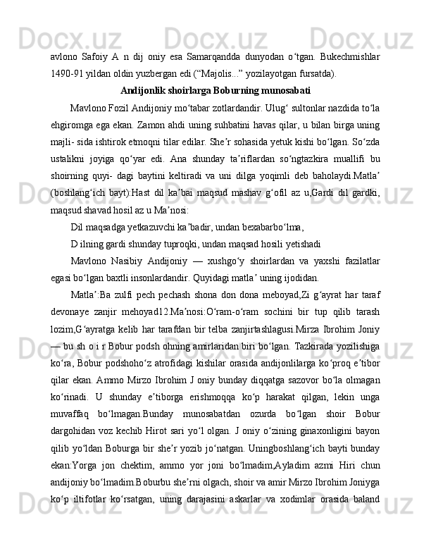 avlono   Safoiy   A   n   dij   oniy   esa   Samarqandda   dunyodan   o tgan.   Bukechmishlarʻ
1490-91 yildan oldin yuzbergan edi (“Majolis...” yozilayotgan fursatda).
Andijonlik shoirlarga Boburning munosabati
Mavlono Fozil Andijoniy mo tabar zotlardandir. Ulug  sultonlar nazdida to la	
ʻ ʻ ʻ
ehgiromga ega ekan. Zamon ahdi uning suhbatini havas qilar, u bilan birga uning
majli- sida ishtirok etmoqni tilar edilar. She r sohasida yetuk kishi bo lgan. So zda	
ʼ ʻ ʻ
ustalikni   joyiga   qo yar   edi.   Ana   shunday   ta riflardan   so ngtazkira   muallifi   bu	
ʻ ʼ ʻ
shoirning   quyi-   dagi   baytini   keltiradi   va   uni   dilga   yoqimli   deb   baholaydi.Matla	
ʼ
(boshlang ich   bayt):Hast   dil   ka bai   maqsud   mashav   g ofil   az   u,Gardi   dil   gardki,	
ʻ ʼ ʻ
maqsud shavad hosil az u Ma nosi:	
ʼ
Dil maqsadga yetkazuvchi ka badir, undan bexabarbo lma,	
ʼ ʻ
D ilning gardi shunday tuproqki, undan maqsad hosili yetishadi
Mavlono   Nasibiy   Andijoniy   —   xushgo y   shoirlardan   va   yaxshi   fazilatlar	
ʻ
egasi bo lgan baxtli insonlardandir. Quyidagi matla  uning ijodidan.	
ʻ ʼ
Matla :Ba   zulfi   pech   pechash   shona   don   dona   meboyad,Zi   g ayrat   har   taraf	
ʼ ʻ
devonaye   zanjir   mehoyad12.Ma nosi:O ram-o ram   sochini   bir   tup   qilib   tarash	
ʼ ʻ ʻ
lozim,G ayratga   kelib   har   tarafdan   bir   telba   zanjirtashlagusi.Mirza   Ibrohim   Joniy	
ʻ
— bu sh o i r Bobur podsh ohning amirlaridan biri bo lgan. Tazkirada yozilishiga	
ʻ
ko ra, Bobur  podshoho z atrofidagi kishilar orasida andijonlilarga ko proq e tibor	
ʻ ʻ ʻ ʼ
qilar  ekan.  Ammo Mirzo Ibrohim  J oniy bunday diqqatga  sazovor  bo la  olmagan	
ʻ
ko rinadi.   U   shunday   e tiborga   erishmoqqa   ko p   harakat   qilgan,   lekin   unga	
ʻ ʼ ʻ
muvaffaq   bo lmagan.Bunday   munosabatdan   ozurda   bo lgan   shoir   Bobur	
ʻ ʻ
dargohidan  voz  kechib  Hirot   sari  yo l  olgan.  J  oniy o zining ginaxonligini   bayon	
ʻ ʻ
qilib yo ldan Boburga bir  she r yozib jo natgan. Uningboshlang ich bayti bunday	
ʻ ʼ ʻ ʻ
ekan:Yorga   jon   chektim,   ammo   yor   joni   bo lmadim,Ayladim   azmi   Hiri   chun	
ʻ
andijoniy bo lmadim.Boburbu she rni olgach, shoir va amir Mirzo Ibrohim Joniyga	
ʻ ʼ
ko p   iltifotlar   ko rsatgan,   uning   darajasini   askarlar   va   xodimlar   orasida   baland	
ʻ ʻ 