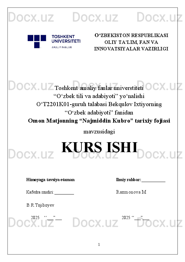 O‘ ZBEKISTON RESPUBLIKASI
OLIY TA’LIM, FAN VA
INNOVATSIYALAR VAZIRLIGI
Toshkent  a maliy fanlar universtiteti
“O‘zbek tili va adabiyoti” yo‘nalishi
O‘T2201K01-guruh talabasi Bekqulov Ixtiyorning
“O ‘ zbek adabiyoti” fanidan
Omon Matjonning “Najmiddin Kubro” tarixiy fojiasi
mavzusidagi
KURS ISHI
Himoyaga tavsiya etaman                                      Ilmiy rahbar:___________
Kafedra mudiri:_________                                         Raxmonova M
B.R.Tojiboyev
2025     ___”___                                                       2025  ___”___ʻʻ ʻʻ
1 