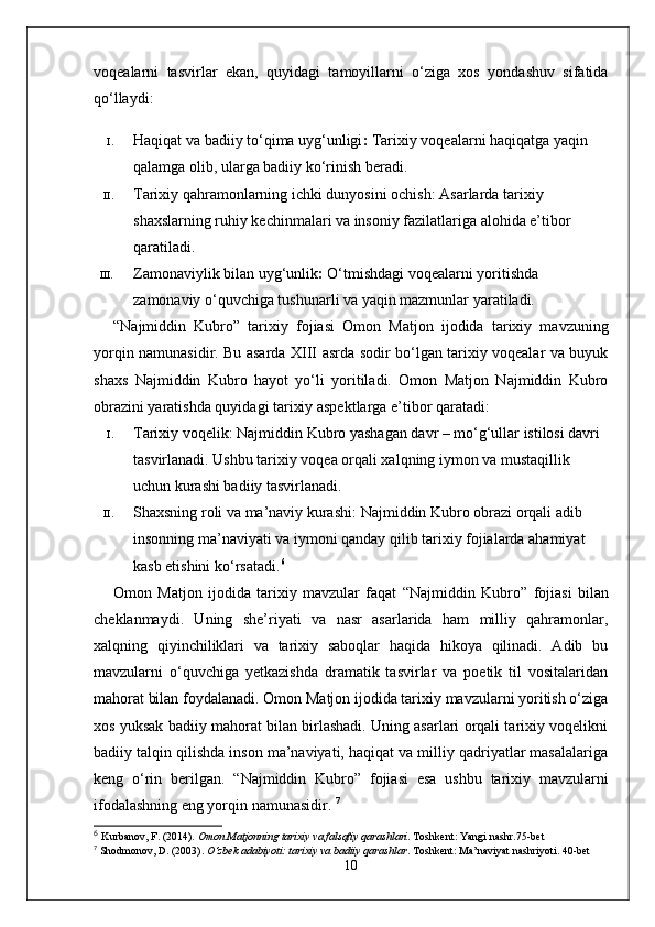 voqealarni   tasvirlar   ekan,   quyidagi   tamoyillarni   o‘ziga   xos   yondashuv   sifatida
qo‘llaydi:
I. Haqiqat va badiiy to‘qima uyg‘unligi :  Tarixiy voqealarni haqiqatga yaqin 
qalamga olib, ularga badiiy ko‘rinish beradi.
II. Tarixiy qahramonlarning ichki dunyosini ochish : Asarlarda tarixiy 
shaxslarning ruhiy kechinmalari va insoniy fazilatlariga alohida e’tibor 
qaratiladi.
III. Zamonaviylik bilan uyg‘unlik :  O‘tmishdagi voqealarni yoritishda 
zamonaviy o‘quvchiga tushunarli va yaqin mazmunlar yaratiladi.
“ Najmiddin   Kubro ”   tarixiy   fojiasi   Omon   Matjon   ijodida   tarixiy   mavzuning
yorqin namunasidir. Bu asarda XIII asrda sodir bo‘lgan tarixiy voqealar va buyuk
shaxs   Najmiddin   Kubro   hayot   yo‘li   yoritiladi.   Omon   Matjon   Najmiddin   Kubro
obrazini yaratishda quyidagi tarixiy aspektlarga e’tibor qaratadi:
I. Tarixiy voqelik : Najmiddin Kubro yashagan davr – mo‘g‘ullar istilosi davri 
tasvirlanadi. Ushbu tarixiy voqea orqali xalqning iymon va mustaqillik 
uchun kurashi badiiy tasvirlanadi.
II. Shaxsning roli va ma’naviy kurashi : Najmiddin Kubro obrazi orqali adib 
insonning ma’naviyati va iymoni qanday qilib tarixiy fojialarda ahamiyat 
kasb etishini ko‘rsatadi. 6
Omon   Matjon   ijodida   tarixiy   mavzular   faqat   “ Najmiddin   Kubro ”   fojiasi   bilan
cheklanmaydi.   Uning   she’riyati   va   nasr   asarlarida   ham   milliy   qahramonlar,
xalqning   qiyinchiliklari   va   tarixiy   saboqlar   haqida   hikoya   qilinadi.   Adib   bu
mavzularni   o‘quvchiga   yetkazishda   dramatik   tasvirlar   va   poetik   til   vositalaridan
mahorat bilan foydalanadi.   Omon Matjon ijodida tarixiy mavzularni yoritish o‘ziga
xos yuksak badiiy mahorat bilan birlashadi. Uning asarlari orqali tarixiy voqelikni
badiiy talqin qilishda inson ma’naviyati, haqiqat va milliy qadriyatlar masalalariga
keng   o‘rin   berilgan.   “ Najmiddin   Kubro ”   fojiasi   esa   ushbu   tarixiy   mavzularni
ifodalashning eng yorqin namunasidir.   7
6
  Kurbanov, F. (2014).  Omon Matjonning tarixiy va falsafiy qarashlari . Toshkent: Yangi nashr. 75-bet
7
  Shodmonov, D. (2003).  O‘zbek adabiyoti: tarixiy va badiiy qarashlar . Toshkent: Ma’naviyat nashriyoti.  40-bet
10 