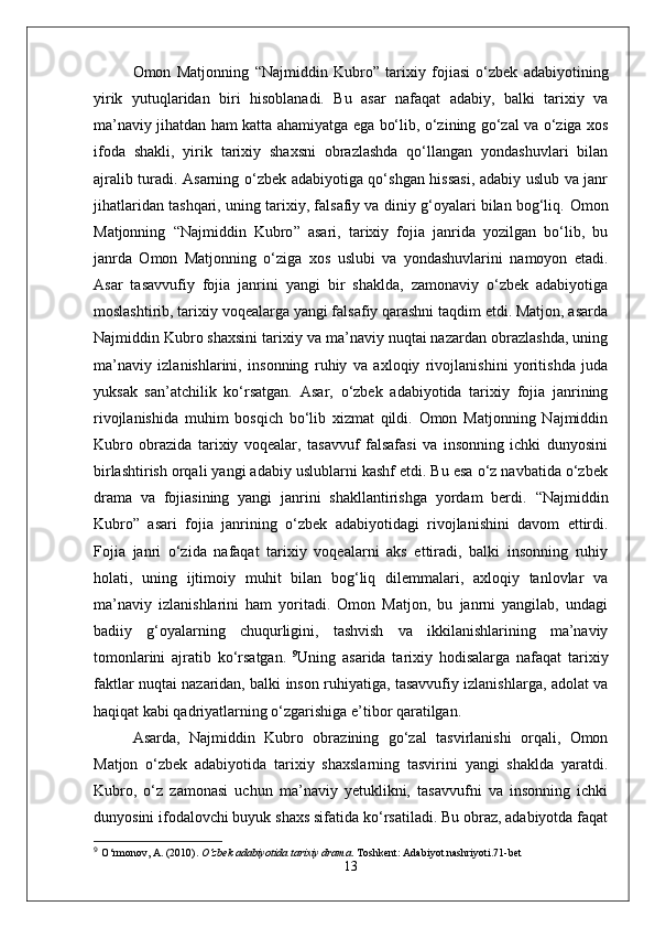 Omon   Matjonning   “ Najmiddin   Kubro ”   tarixiy   fojiasi   o‘zbek   adabiyotining
yirik   yutuqlaridan   biri   hisoblanadi.   Bu   asar   nafaqat   adabiy,   balki   tarixiy   va
ma’naviy jihatdan ham katta ahamiyatga ega bo‘lib, o‘zining go‘zal va o‘ziga xos
ifoda   shakli,   yirik   tarixiy   shaxsni   obrazlashda   qo‘llangan   yondashuvlari   bilan
ajralib turadi. Asarning o‘zbek adabiyotiga qo‘shgan hissasi, adabiy uslub va janr
jihatlaridan tashqari, uning tarixiy, falsafiy va diniy g‘oyalari bilan bog‘liq.   Omon
Matjonning   “ Najmiddin   Kubro ”   asari,   tarixiy   fojia   janrida   yozilgan   bo‘lib,   bu
janrda   Omon   Matjonning   o‘ziga   xos   uslubi   va   yondashuvlarini   namoyon   etadi.
Asar   tasavvufiy   fojia   janrini   yangi   bir   shaklda,   zamonaviy   o‘zbek   adabiyotiga
moslashtirib, tarixiy voqealarga yangi falsafiy qarashni taqdim etdi. Matjon, asarda
Najmiddin Kubro shaxsini tarixiy va ma’naviy nuqtai nazardan obrazlashda, uning
ma’naviy   izlanishlarini,   insonning   ruhiy   va   axloqiy   rivojlanishini   yoritishda   juda
yuksak   san’atchilik   ko‘rsatgan.   Asar,   o‘zbek   adabiyotida   tarixiy   fojia   janrining
rivojlanishida   muhim   bosqich   bo‘lib   xizmat   qildi.   Omon   Matjonning   Najmiddin
Kubro   obrazida   tarixiy   voqealar,   tasavvuf   falsafasi   va   insonning   ichki   dunyosini
birlashtirish orqali yangi adabiy uslublarni kashf etdi. Bu esa o‘z navbatida o‘zbek
drama   va   fojiasining   yangi   janrini   shakllantirishga   yordam   berdi.   “ Najmiddin
Kubro ”   asari   fojia   janrining   o‘zbek   adabiyotidagi   rivojlanishini   davom   ettirdi.
Fojia   janri   o‘zida   nafaqat   tarixiy   voqealarni   aks   ettiradi,   balki   insonning   ruhiy
holati,   uning   ijtimoiy   muhit   bilan   bog‘liq   dilemmalari,   axloqiy   tanlovlar   va
ma’naviy   izlanishlarini   ham   yoritadi.   Omon   Matjon,   bu   janrni   yangilab,   undagi
badiiy   g‘oyalarning   chuqurligini,   tashvish   va   ikkilanishlarining   ma’naviy
tomonlarini   ajratib   ko‘rsatgan.   9
Uning   asarida   tarixiy   hodisalarga   nafaqat   tarixiy
faktlar nuqtai nazaridan, balki inson ruhiyatiga, tasavvufiy izlanishlarga, adolat va
haqiqat kabi qadriyatlarning o‘zgarishiga e’tibor qaratilgan.  
Asarda,   Najmiddin   Kubro   obrazining   go‘zal   tasvirlanishi   orqali,   Omon
Matjon   o‘zbek   adabiyotida   tarixiy   shaxslarning   tasvirini   yangi   shaklda   yaratdi.
Kubro,   o‘z   zamonasi   uchun   ma’naviy   yetuklikni,   tasavvufni   va   insonning   ichki
dunyosini ifodalovchi buyuk shaxs sifatida ko‘rsatiladi. Bu obraz, adabiyotda faqat
9
  O‘rmonov, A. (2010).  O‘zbek adabiyotida tarixiy drama . Toshkent: Adabiyot nashriyoti.71-bet
13 