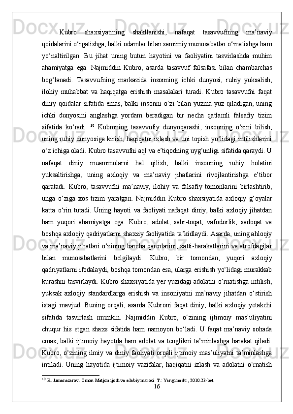 Kubro   shaxsiyatining   shakllanishi,   nafaqat   tasavvufning   ma’naviy
qoidalarini o‘rgatishga, balki odamlar bilan samimiy munosabatlar o‘rnatishga ham
yo‘naltirilgan.   Bu   jihat   uning   butun   hayotini   va   faoliyatini   tasvirlashda   muhim
ahamiyatga   ega.   Najmiddin   Kubro,   asarda   tasavvuf   falsafasi   bilan   chambarchas
bog‘lanadi.   Tasavvufning   markazida   insonning   ichki   dunyosi,   ruhiy   yuksalish,
ilohiy   muhabbat   va   haqiqatga   erishish   masalalari   turadi.   Kubro   tasavvufni   faqat
diniy   qoidalar   sifatida   emas,   balki   insonni   o‘zi   bilan   yuzma-yuz   qiladigan,   uning
ichki   dunyosini   anglashga   yordam   beradigan   bir   necha   qatlamli   falsafiy   tizim
sifatida   ko‘radi.   10
  Kubroning   tasavvufiy   dunyoqarashi,   insonning   o‘zini   bilish,
uning ruhiy dunyosiga kirish, haqiqatni izlash va uni topish yo‘lidagi intilishlarini
o‘z ichiga oladi.   Kubro tasavvufni aql va e’tiqodning uyg‘unligi sifatida qaraydi. U
nafaqat   diniy   muammolarni   hal   qilish,   balki   insonning   ruhiy   holatini
yuksaltirishga,   uning   axloqiy   va   ma’naviy   jihatlarini   rivojlantirishga   e’tibor
qaratadi.   Kubro,   tasavvufni   ma’naviy,   ilohiy   va   falsafiy   tomonlarini   birlashtirib,
unga   o‘ziga   xos   tizim   yaratgan.   Najmiddin   Kubro   shaxsiyatida   axloqiy   g‘oyalar
katta   o‘rin   tutadi.   Uning   hayoti   va   faoliyati   nafaqat   diniy,   balki   axloqiy   jihatdan
ham   yuqori   ahamiyatga   ega.   Kubro,   adolat,   sabr-toqat,   vafodorlik,   sadoqat   va
boshqa axloqiy qadriyatlarni shaxsiy faoliyatida ta’kidlaydi. Asarda, uning ahloqiy
va ma’naviy jihatlari o‘zining barcha qarorlarini, xatti-harakatlarini va atrofdagilar
bilan   munosabatlarini   belgilaydi.   Kubro,   bir   tomondan,   yuqori   axloqiy
qadriyatlarni ifodalaydi, boshqa tomondan esa, ularga erishish yo‘lidagi murakkab
kurashni tasvirlaydi. Kubro shaxsiyatida yer yuzidagi adolatni o‘rnatishga intilish,
yuksak   axloqiy   standardlarga   erishish   va   insoniyatni   ma’naviy   jihatdan   o‘stirish
istagi   mavjud.   Buning   orqali,   asarda   Kubroni   faqat   diniy,   balki   axloqiy   yetakchi
sifatida   tasvirlash   mumkin.   Najmiddin   Kubro,   o‘zining   ijtimoiy   mas’uliyatini
chuqur   his   etgan   shaxs   sifatida   ham   namoyon   bo‘ladi.   U   faqat   ma’naviy   sohada
emas, balki  ijtimoiy hayotda ham  adolat  va tenglikni  ta’minlashga harakat  qiladi.
Kubro, o‘zining ilmiy va diniy faoliyati  orqali  ijtimoiy mas’uliyatni  ta’minlashga
intiladi.   Uning   hayotida   ijtimoiy   vazifalar,   haqiqatni   izlash   va   adolatni   o‘rnatish
10
  R. Jumanazarov. Omon Matjon ijodi va adabiy merosi. T.: Yangi nashr, 2010. 23-bet
16 