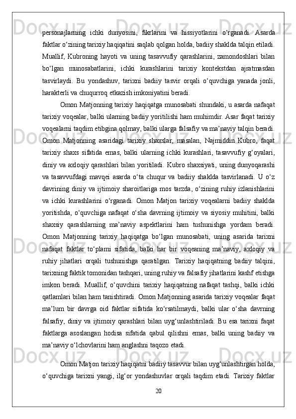 personajlarning   ichki   dunyosini,   fikrlarini   va   hissiyotlarini   o‘rganadi.   Asarda
faktlar o‘zining tarixiy haqiqatini saqlab qolgan holda, badiiy shaklda talqin etiladi.
Muallif,   Kubroning   hayoti   va   uning   tasavvufiy   qarashlarini,   zamondoshlari   bilan
bo‘lgan   munosabatlarini,   ichki   kurashlarini   tarixiy   kontekstdan   ajratmasdan
tasvirlaydi.   Bu   yondashuv,   tarixni   badiiy   tasvir   orqali   o‘quvchiga   yanada   jonli,
harakterli va chuqurroq etkazish imkoniyatini beradi.  
Omon Matjonning tarixiy haqiqatga munosabati  shundaki, u asarda nafaqat
tarixiy voqealar, balki ularning badiiy yoritilishi ham muhimdir. Asar faqat tarixiy
voqealarni taqdim etibgina qolmay, balki ularga falsafiy va ma’naviy talqin beradi.
Omon   Matjonning   asaridagi   tarixiy   shaxslar,   masalan,   Najmiddin   Kubro,   faqat
tarixiy   shaxs   sifatida   emas,   balki   ularning   ichki   kurashlari,   tasavvufiy   g‘oyalari,
diniy va axloqiy qarashlari bilan yoritiladi.   Kubro shaxsiyati,  uning dunyoqarashi
va   tasavvufdagi   mavqei   asarda   o‘ta   chuqur   va   badiiy   shaklda   tasvirlanadi.   U   o‘z
davrining   diniy   va   ijtimoiy   sharoitlariga   mos   tarzda,   o‘zining   ruhiy   izlanishlarini
va   ichki   kurashlarini   o‘rganadi.   Omon   Matjon   tarixiy   voqealarni   badiiy   shaklda
yoritishda,   o‘quvchiga   nafaqat   o‘sha   davrning   ijtimoiy   va   siyosiy   muhitini,   balki
shaxsiy   qarashlarning   ma’naviy   aspektlarini   ham   tushunishga   yordam   beradi.
Omon   Matjonning   tarixiy   haqiqatga   bo‘lgan   munosabati,   uning   asarida   tarixni
nafaqat   faktlar   to‘plami   sifatida,   balki   har   bir   voqeaning   ma’naviy,   axloqiy   va
ruhiy   jihatlari   orqali   tushunishga   qaratilgan.   Tarixiy   haqiqatning   badiiy   talqini,
tarixning faktik tomonidan tashqari, uning ruhiy va falsafiy jihatlarini kashf etishga
imkon   beradi.   Muallif,   o‘quvchini   tarixiy   haqiqatning   nafaqat   tashqi,   balki   ichki
qatlamlari bilan ham tanishtiradi.   Omon Matjonning asarida tarixiy voqealar faqat
ma’lum   bir   davrga   oid   faktlar   sifatida   ko‘rsatilmaydi,   balki   ular   o‘sha   davrning
falsafiy,   diniy   va   ijtimoiy   qarashlari   bilan   uyg‘unlashtiriladi.   Bu   esa   tarixni   faqat
faktlarga   asoslangan   hodisa   sifatida   qabul   qilishni   emas,   balki   uning   badiiy   va
ma’naviy o‘lchovlarini ham anglashni taqozo etadi.
Omon Matjon tarixiy haqiqatni badiiy tasavvur bilan uyg‘unlashtirgan holda,
o‘quvchiga   tarixni   yangi,   ilg‘or   yondashuvlar   orqali   taqdim   etadi.   Tarixiy   faktlar
20 
