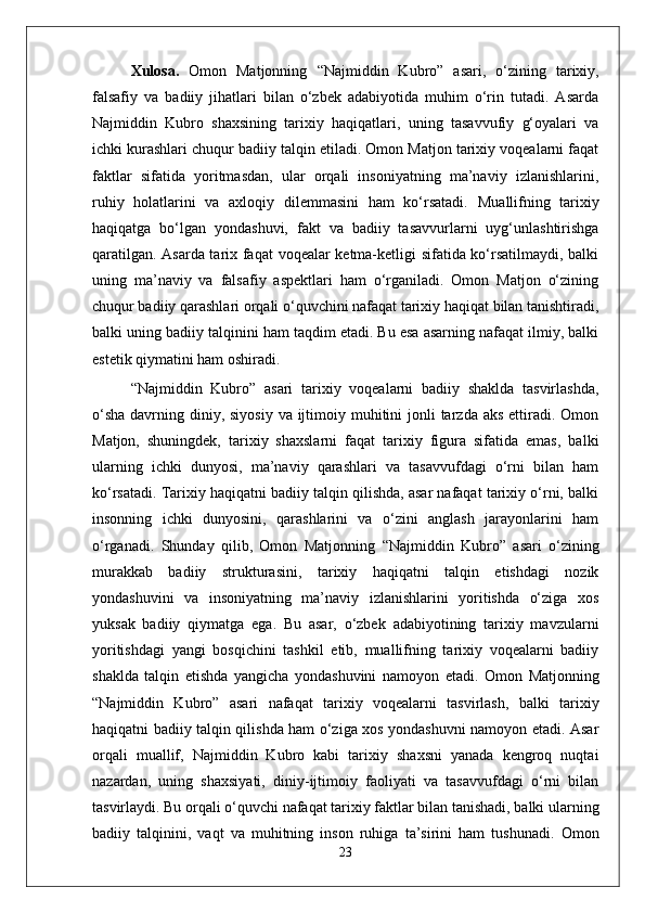 X ulosa .   Omon   Matjonning   “ Najmiddin   Kubro ”   asari,   o‘zining   tarixiy,
falsafiy   va   badiiy   jihatlari   bilan   o‘zbek   adabiyotida   muhim   o‘rin   tutadi.   Asarda
Najmiddin   Kubro   shaxsining   tarixiy   haqiqatlari,   uning   tasavvufiy   g‘oyalari   va
ichki kurashlari chuqur badiiy talqin etiladi. Omon Matjon tarixiy voqealarni faqat
faktlar   sifatida   yoritmasdan,   ular   orqali   insoniyatning   ma’naviy   izlanishlarini,
ruhiy   holatlarini   va   axloqiy   dilemmasini   ham   ko‘rsatadi.   Muallifning   tarixiy
haqiqatga   bo‘lgan   yondashuvi,   fakt   va   badiiy   tasavvurlarni   uyg‘unlashtirishga
qaratilgan. Asarda tarix faqat  voqealar ketma-ketligi sifatida ko‘rsatilmaydi, balki
uning   ma’naviy   va   falsafiy   aspektlari   ham   o‘rganiladi.   Omon   Matjon   o‘zining
chuqur badiiy qarashlari orqali o‘quvchini nafaqat tarixiy haqiqat bilan tanishtiradi,
balki uning badiiy talqinini ham taqdim etadi. Bu esa asarning nafaqat ilmiy, balki
estetik qiymatini ham oshiradi.
“ Najmiddin   Kubro ”   asari   tarixiy   voqealarni   badiiy   shaklda   tasvirlashda,
o‘sha  davrning diniy, siyosiy va  ijtimoiy muhitini  jonli  tarzda aks  ettiradi. Omon
Matjon,   shuningdek,   tarixiy   shaxslarni   faqat   tarixiy   figura   sifatida   emas,   balki
ularning   ichki   dunyosi,   ma’naviy   qarashlari   va   tasavvufdagi   o‘rni   bilan   ham
ko‘rsatadi. Tarixiy haqiqatni badiiy talqin qilishda, asar nafaqat tarixiy o‘rni, balki
insonning   ichki   dunyosini,   qarashlarini   va   o‘zini   anglash   jarayonlarini   ham
o‘rganadi.   Shunday   qilib,   Omon   Matjonning   “ Najmiddin   Kubro ”   asari   o‘zining
murakkab   badiiy   strukturasini,   tarixiy   haqiqatni   talqin   etishdagi   nozik
yondashuvini   va   insoniyatning   ma’naviy   izlanishlarini   yoritishda   o‘ziga   xos
yuksak   badiiy   qiymatga   ega.   Bu   asar,   o‘zbek   adabiyotining   tarixiy   mavzularni
yoritishdagi   yangi   bosqichini   tashkil   etib,   muallifning   tarixiy   voqealarni   badiiy
shaklda   talqin   etishda   yangicha   yondashuvini   namoyon   etadi.   Omon   Matjonning
“ Najmiddin   Kubro ”   asari   nafaqat   tarixiy   voqealarni   tasvirlash,   balki   tarixiy
haqiqatni badiiy talqin qilishda ham o‘ziga xos yondashuvni namoyon etadi. Asar
orqali   muallif,   Najmiddin   Kubro   kabi   tarixiy   shaxsni   yanada   kengroq   nuqtai
nazardan,   uning   shaxsiyati,   diniy-ijtimoiy   faoliyati   va   tasavvufdagi   o‘rni   bilan
tasvirlaydi. Bu orqali o‘quvchi nafaqat tarixiy faktlar bilan tanishadi, balki ularning
badiiy   talqinini,   vaqt   va   muhitning   inson   ruhiga   ta’sirini   ham   tushunadi.   Omon
23 