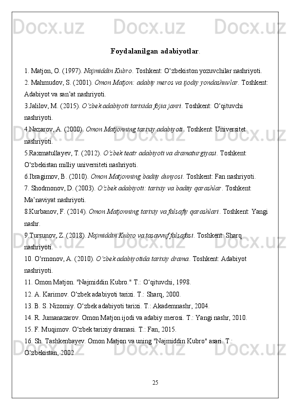 Foydalanilgan adabiyotlar .
  1.  Matjon, O. (1997).  Najmiddin Kubro . Toshkent: O‘zbekiston yozuvchilar nashriyoti.
2.  Mahmudov, S. (2001).  Omon Matjon: adabiy meros va ijodiy yondashuvlar . Toshkent:
Adabiyot va san’at nashriyoti.
3. Jalilov, M. (2015).  O‘zbek adabiyoti tarixida fojia janri . Toshkent: O‘qituvchi 
nashriyoti.
4. Nazarov, A. (2000).  Omon Matjonning tarixiy adabiyoti . Toshkent: Universitet 
nashriyoti.
5. Raxmatullayev, T. (2012).  O‘zbek teatr adabiyoti va dramaturgiyasi . Toshkent: 
O‘zbekistan milliy universiteti nashriyoti.
6. Ibragimov, B. (2010).  Omon Matjonning badiiy dunyosi . Toshkent: Fan nashriyoti.
7.  Shodmonov, D. (2003).  O‘zbek adabiyoti: tarixiy va badiiy qarashlar . Toshkent: 
Ma’naviyat nashriyoti.
8. Kurbanov, F. (2014).  Omon Matjonning tarixiy va falsafiy qarashlari . Toshkent: Yangi
nashr.
9. Tursunov, Z. (2018).  Najmiddin Kubro va tasavvuf falsafasi . Toshkent: Sharq 
nashriyoti.
10.  O‘rmonov, A. (2010).  O‘zbek adabiyotida tarixiy drama . Toshkent: Adabiyot 
nashriyoti.
11.  Omon Matjon. "Najmiddin Kubro." T.: O‘qituvchi, 1998.
12.  A. Karimov. O‘zbek adabiyoti tarixi. T.: Sharq, 2000.
13.  B. S. Nizomiy. O‘zbek adabiyoti tarixi. T.: Akademnashr, 2004.
14.  R. Jumanazarov. Omon Matjon ijodi va adabiy merosi. T.: Yangi nashr, 2010.
15.  F. Muqimov. O‘zbek tarixiy dramasi. T.: Fan, 2015.
16.  Sh. Tashkenbayev. Omon Matjon va uning "Najmiddin Kubro" asari. T.: 
O‘zbekistan, 2002.
25 