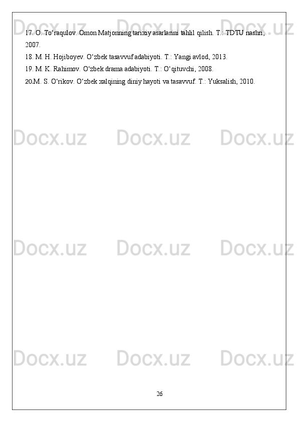 17.  O. To‘raqulov. Omon Matjonning tarixiy asarlarini tahlil qilish. T.: TDTU nashri, 
2007.
18.  M. H. Hojiboyev. O‘zbek tasavvuf adabiyoti. T.: Yangi avlod, 2013.
19.  M. K. Rahimov. O‘zbek drama adabiyoti. T.: O‘qituvchi, 2008.                                
20. M. S. O‘rikov. O‘zbek xalqining diniy hayoti va tasavvuf. T.: Yuksalish, 2010.
26 