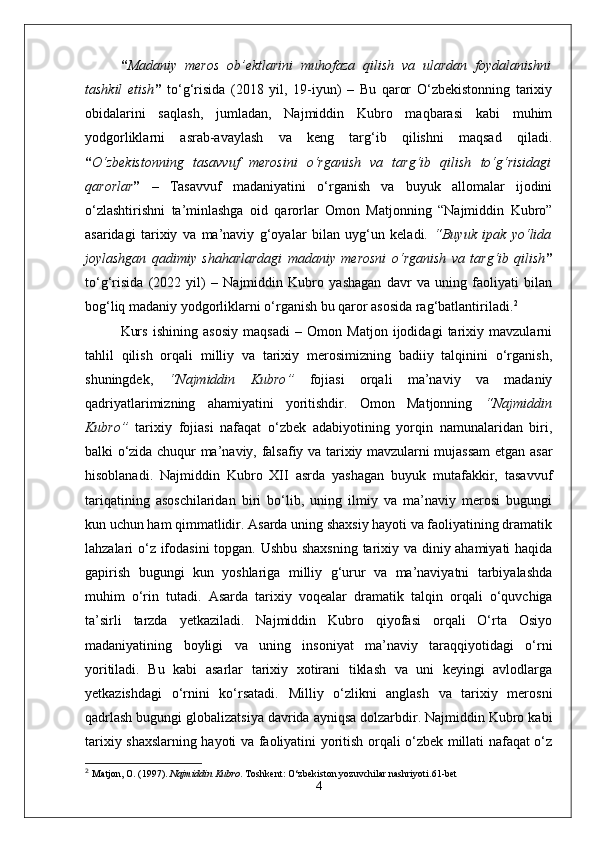 “ Madaniy   meros   ob’ektlarini   muhofaza   qilish   va   ulardan   foydalanishni
tashkil   etish ”   to‘g‘risida   (2018   yil,   19-iyun)   –   Bu   qaror   O‘zbekistonning   tarixiy
obidalarini   saqlash,   jumladan,   Najmiddin   Kubro   maqbarasi   kabi   muhim
yodgorliklarni   asrab-avaylash   va   keng   targ‘ib   qilishni   maqsad   qiladi.
“ O‘zbekistonning   tasavvuf   merosini   o‘rganish   va   targ‘ib   qilish   to‘g‘risidagi
qarorlar ”   –   Tasavvuf   madaniyatini   o‘rganish   va   buyuk   allomalar   ijodini
o‘zlashtirishni   ta’minlashga   oid   qarorlar   Omon   Matjonning   “Najmiddin   Kubro”
asaridagi   tarixiy   va   ma’naviy   g‘oyalar   bilan   uyg‘un   keladi.   “ Buyuk   ipak   yo‘lida
joylashgan   qadimiy   shaharlardagi   madaniy   merosni   o‘rganish   va   targ‘ib   qilish ”
to‘g‘risida   (2022   yil)   –   Najmiddin   Kubro   yashagan   davr   va   uning   faoliyati   bilan
bog‘liq madaniy yodgorliklarni o‘rganish bu qaror asosida rag‘batlantiriladi. 2
Kurs   ishining   asosiy   maqsadi   –   Omon   Matjon   ijodidagi   tarixiy   mavzularni
tahlil   qilish   orqali   milliy   va   tarixiy   merosimizning   badiiy   talqinini   o‘rganish,
shuningdek,   “ Najmiddin   Kubro ”   fojiasi   orqali   ma’naviy   va   madaniy
qadriyatlarimizning   ahamiyatini   yoritishdir.   Omon   Matjonning   “ Najmiddin
Kubro ”   tarixiy   fojiasi   nafaqat   o‘zbek   adabiyotining   yorqin   namunalaridan   biri,
balki o‘zida chuqur ma’naviy, falsafiy va tarixiy mavzularni mujassam  etgan asar
hisoblanadi.   Najmiddin   Kubro   XII   asrda   yashagan   buyuk   mutafakkir,   tasavvuf
tariqatining   asoschilaridan   biri   bo‘lib,   uning   ilmiy   va   ma’naviy   merosi   bugungi
kun uchun ham qimmatlidir. Asarda uning shaxsiy hayoti va faoliyatining dramatik
lahzalari o‘z ifodasini  topgan. Ushbu shaxsning tarixiy va diniy ahamiyati haqida
gapirish   bugungi   kun   yoshlariga   milliy   g‘urur   va   ma’naviyatni   tarbiyalashda
muhim   o‘rin   tutadi.   Asarda   tarixiy   voqealar   dramatik   talqin   orqali   o‘quvchiga
ta’sirli   tarzda   yetkaziladi.   Najmiddin   Kubro   qiyofasi   orqali   O‘rta   Osiyo
madaniyatining   boyligi   va   uning   insoniyat   ma’naviy   taraqqiyotidagi   o‘rni
yoritiladi.   Bu   kabi   asarlar   tarixiy   xotirani   tiklash   va   uni   keyingi   avlodlarga
yetkazishdagi   o‘rnini   ko‘rsatadi.   Milliy   o‘zlikni   anglash   va   tarixiy   merosni
qadrlash bugungi globalizatsiya davrida ayniqsa dolzarbdir. Najmiddin Kubro kabi
tarixiy shaxslarning hayoti va faoliyatini yoritish orqali o‘zbek millati nafaqat o‘z
2
  Matjon, O. (1997).  Najmiddin Kubro . Toshkent: O‘zbekiston yozuvchilar nashriyoti. 61-bet
4 