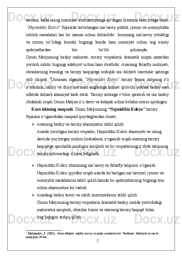 tarixini, balki uning insoniyat sivilizatsiyasiga qo‘shgan hissasini ham yodga oladi .
“ Najmiddin Kubro ”  fojiasida tasvirlangan ma’naviy poklik, iymon va insoniylikka
intilish   masalalari   har   bir   zamon   uchun   dolzarbdir.   Insonning   ma’naviy   yetukligi
va   iymon   yo‘lidagi   kurashi   bugungi   kunda   ham   insoniyat   uchun   eng   asosiy
qadriyatlardan   biri   bo‘lib   qolmoqda.  
Omon   Matjonning   badiiy   mahorati,   tarixiy   voqealarni   dramatik   nuqtai   nazardan
yoritish uslubi bugungi adabiyot uchun ham ibratlidir. Asarning falsafiy mohiyati,
obrazlarning teranligi va tarixiy haqiqatga sodiqlik uni  dolzarb mavzular qatoriga
olib   chiqadi.   3
Umuman   olganda,   “ Najmiddin   Kubro ”   tarixiy   fojiasi   xalqning   o‘z
o‘tmishini, milliy va diniy merosini anglashga xizmat qiluvchi yuksak badiiy asar
sifatida dolzarb ahamiyat kasb etadi. Tarixiy xotiraga e’tibor qaratish va uni badiiy
ifodalash orqali Omon Matjon o‘z davri va kelajak uchun bebaho meros qoldirgan.
Kurs ishining maqsadi .  Omon Matjonning  “ Najmiddin Kubro ”  tarixiy 
fojiasini o‘rganishdan maqsad quyidagilardan iborat :
 Asarning badiiy va tarixiy ahamiyatini tahlil qilish .
Asarda yoritilgan tarixiy voqealar, Najmiddin Kubro shaxsiyati va uning 
davrida yuz bergan muhim hodisalarni o‘rganish orqali asarning tarixiy 
haqiqatga qanchalik mosligini aniqlash va bu voqealarning o‘zbek xalqining 
tarixiy xotirasidagi o‘rnini belgilash.
 Najmiddin Kubro obrazining ma’naviy va falsafiy talqinini o‘rganish
Najmiddin Kubro qiyofasi orqali asarda ko‘tarilgan ma’naviyat, iymon va 
insoniylik masalalarini tahlil qilish hamda bu qadriyatlarning bugungi kun 
uchun ahamiyatini ko‘rsatish.
 Asardagi badiiy tasvir va uslub xususiyatlarini tahlil qilish
Omon Matjonning tarixiy voqealarni dramatik badiiy usulda yoritishdagi 
mahoratini aniqlash, obrazlar tizimi va ularning tarixiy haqiqat bilan 
bog‘liqligini tadqiq qilish.
3
  Mahmudov, S. (2001).  Omon Matjon: adabiy meros va ijodiy yondashuvlar . Toshkent: Adabiyot va san’at 
nashriyoti. 39-bet
5 