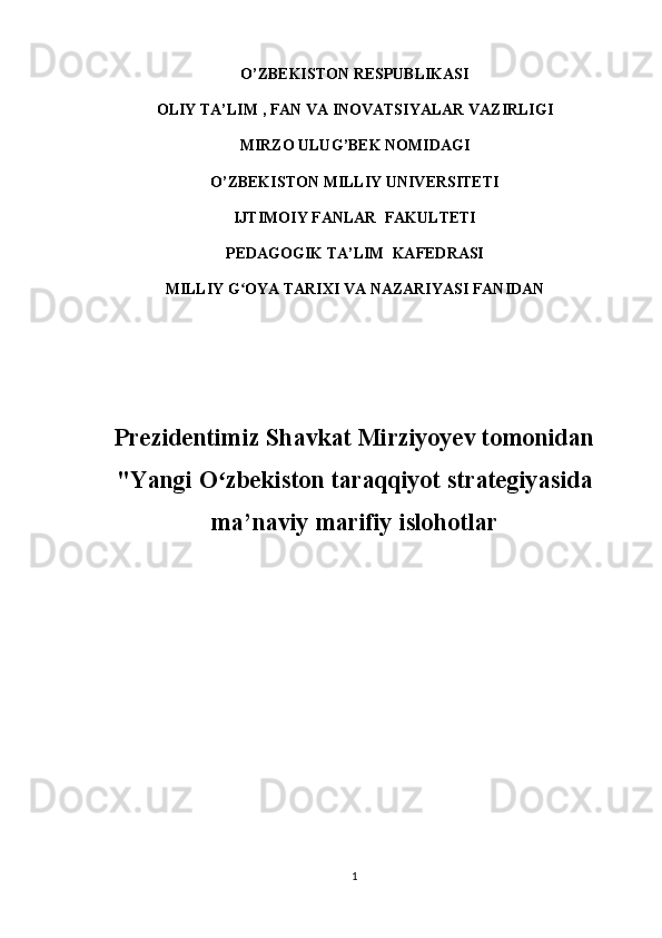 O’ZBEKISTON RESPUBLIKASI  
OLIY  TA’LIM   , FAN VA INOVATSIYALAR  VAZIRLIGI
MIRZO ULUG ’ BEK NOMIDAGI
O’ZBEKISTON MILLIY UNIVERSITETI
IJTIMOIY FANLAR  FAKULTETI
PEDAGOGIK TA’LIM  KAFEDRASI  
MILLIY G OYA TARIXI VA NAZARIYASI FANIDANʻ
Prezidentimiz Shavkat Mirziyoyev tomonidan
"Yangi O zbekiston taraqqiyot strategiyasida	
ʻ
ma’naviy marifiy islohotlar 
1 