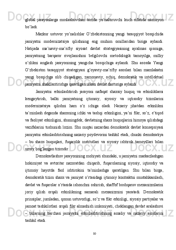 global   jarayonlarga   moslashuvchan   tarzda   yo’naltiruvchi   kuch   sifatida   namoyon
bo’ladi.
Mazkur   ustuvor   yo’nalishlar   O’zbekistonning   yangi   taraqqiyot   bosqichida
jamiyatni   modernizatsiya   qilishning   eng   muhim   omillaridan   biriga   aylandi.
Natijada   ma’naviy-ma’rifiy   siyosat   davlat   strategiyasining   ajralmas   qismiga,
jamiyatning   barqaror   rivojlanishini   belgilovchi   metodologik   tamoyilga,   milliy
o’zlikni   anglash   jarayonining   yangicha   bosqichiga   aylandi.   Shu   asosda   Yangi
O’zbekiston   taraqqiyot   strategiyasi   g’oyaviy-ma’rifiy   asoslari   bilan   mamlakatni
yangi   bosqichga   olib   chiqadigan,   zamonaviy,   ochiq,   demokratik   va   intellektual
jamiyatni shakllantirishga qaratilgan ulkan davlat dasturiga aylandi.
Jamiyatni   erkinlashtirish   jarayoni   nafaqat   shaxsiy   huquq   va   erkinliklarni
kengaytirish,   balki   jamiyatning   ijtimoiy,   siyosiy   va   iqtisodiy   tizimlarini
modernizatsiya   qilishni   ham   o’z   ichiga   oladi.   Nazariy   jihatdan   erkinlikni
ta’minlash   deganda   shaxsning   ichki   va   tashqi   erkinligini,   ya’ni   fikr,   so’z,  e’tiqod
va faoliyat erkinligini, shuningdek, davlatning shaxs huquqlarini himoya qilishdagi
vazifalarini tushunish lozim. Shu nuqtai nazardan demokratik davlat konsepsiyasi
jamiyatni erkinlashtirishning nazariy poydevorini tashkil etadi, chunki demokratiya
–   bu   shaxs   huquqlari,   fuqarolik   institutlari   va   siyosiy   ishtirok   tamoyillari   bilan
uzviy bog’langan tizimdir.
Demokratlashuv jarayonining mohiyati shundaki, u jamiyatni markazlashgan
hokimiyat   va   avtoritar   nazoratdan   chiqarib,   fuqarolarning   siyosiy,   iqtisodiy   va
ijtimoiy   hayotda   faol   ishtirokini   ta’minlashga   qaratilgan.   Shu   bilan   birga,
demokratik tizim shaxs va jamiyat o’rtasidagi ijtimoiy kontraktni mustahkamlash,
davlat va fuqarolar o’rtasida ishonchni oshirish, shaffof boshqaruv mexanizmlarini
joriy   qilish   orqali   erkinlikning   samarali   mexanizmini   yaratadi.   Demokratik
prinsiplar, jumladan, qonun ustuvorligi, so’z va fikr erkinligi, siyosiy partiyalar va
jamoat tashkilotlari orqali fikr almashish imkoniyati, cheklangan davlat aralashuvi
–   bularning   barchasi   jamiyatni   erkinlashtirishning   amaliy   va   nazariy   asoslarini
tashkil etadi.
10 
