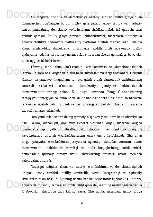Shuningdek,   erkinlik   va   demokratiya   nazariy   asoslari   milliy   g’oya   bilan
chambarchas   bog’langan   bo’lib,   milliy   qadriyatlar,   tarixiy   tajriba   va   madaniy
meros   jamiyatning   demokratik   yo’nalishlarini   shakllantirishda   hal   qiluvchi   omil
sifatida   qaraladi.   Milliy   g’oya   jamiyatni   birlashtiruvchi,   fuqarolarni   ijtimoiy   va
siyosiy   faollikka   chorlovchi   mafkuraviy   platforma   sifatida   xizmat   qiladi.   Bu   esa
shuni   anglatadiki,   demokratik   institutlarni   shakllantirish   jarayonida   milliy
qadriyatlar, odatlar va ijtimoiy normativlar e’tibordan chetda qolmasligi, balki ular
bilan uyg’un ishlashi lozim.
Nazariy   tahlil   shuni   ko’rsatadiki,   erkinlashtirish   va   demokratlashtirish
jarayoni o’zaro bog’langan va o’zini to’ldiruvchi tamoyillarga asoslanadi. Erkinlik
shaxsiy   va   jamoaviy   huquqlarni   himoya   qilish   orqali   demokratik   institutlarning
samarali   ishlashini   ta’minlasa,   demokratiya   jamiyatni   erkinlashtirish
mexanizmlarini   tartibga   soladi.   Shu   nuqtai   nazardan,   Yangi   O’zbekistonning
taraqqiyot   strategiyasida   erkinlik   va   demokratik   islohotlar   bir-birini   to’ldiruvchi
jarayonlar  sifatida qabul  qilinadi  va  har  bir  yangi  islohot  demokratik prinsiplarga
muvofiq amalga oshiriladi.
Jamiyatni erkinlashtirishning ijtimoiy-o’qituviy jihati ham katta ahamiyatga
ega.   Ta’lim,   madaniyat,   ommaviy   axborot   vositalari   orqali   fuqarolar   ongida
demokratik   qadriyatlarni   shakllantirish,   shaxsiy   mas’uliyat   va   huquqiy
savodxonlikni   oshirish   erkinlashtirishning   uzviy   qismi   hisoblanadi.   Shu   bilan
birga,   jamiyatni   erkinlashtirish   jarayonida   iqtisodiy   islohotlar,   xususan,   bozor
mexanizmlari,   tadbirkorlik   erkinligi   va   mulk   huquqlarining   kafolatlanishi,
shuningdek,   ijtimoiy   himoya   tizimi   shaxslarning   mustaqil   hayot   kechirish
salohiyatini oshiradi.
Tadqiqot   natijalari   shuni   ko’rsatdiki,   erkinlashtirish   va   demokratlashtirish
jarayoni   uzviy   ravishda   milliy   xavfsizlik,   davlat   barqarorligi   va   iqtisodiy
rivojlanish   bilan   bog’liq.   Shuning   uchun   har   bir   demokratik   islohotning   ijtimoiy,
siyosiy va iqtisodiy samaralari puxta tahlil qilinishi, ularning milliy qadriyatlar va
O’zbekiston   sharoitiga   mos   kelishi   zarur.   Shu   nuqtai   nazardan,   milliy   g’oya
11 
