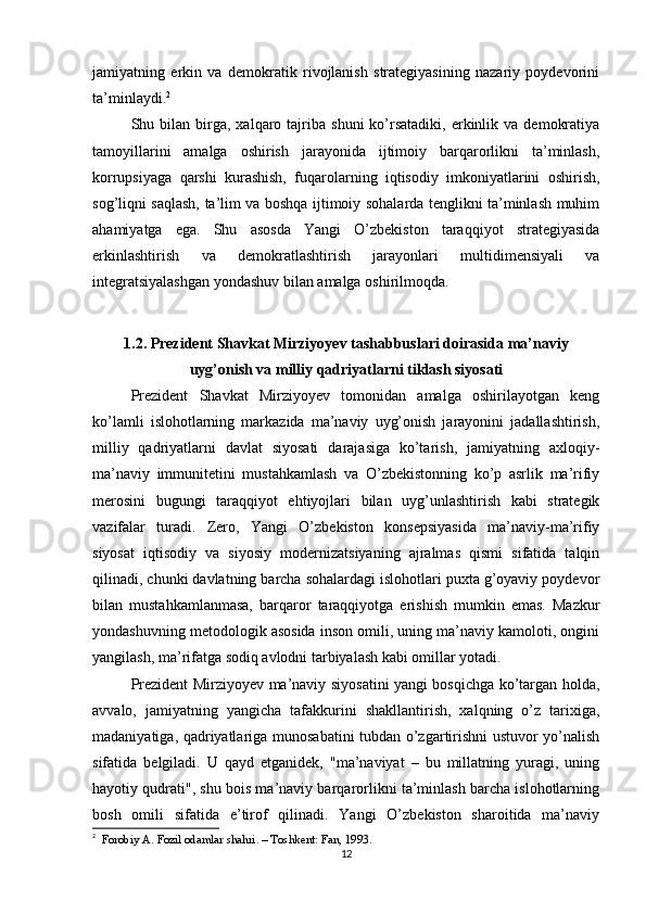 jamiyatning   erkin   va   demokratik   rivojlanish   strategiyasining   nazariy   poydevorini
ta’minlaydi. 2
Shu  bilan   birga,  xalqaro  tajriba  shuni  ko’rsatadiki,   erkinlik  va   demokratiya
tamoyillarini   amalga   oshirish   jarayonida   ijtimoiy   barqarorlikni   ta’minlash,
korrupsiyaga   qarshi   kurashish,   fuqarolarning   iqtisodiy   imkoniyatlarini   oshirish,
sog’liqni saqlash, ta’lim va boshqa ijtimoiy sohalarda tenglikni ta’minlash muhim
ahamiyatga   ega.   Shu   asosda   Yangi   O’zbekiston   taraqqiyot   strategiyasida
erkinlashtirish   va   demokratlashtirish   jarayonlari   multidimensiyali   va
integratsiyalashgan yondashuv bilan amalga oshirilmoqda.
1.2. Prezident Shavkat Mirziyoyev tashabbuslari doirasida ma’naviy
uyg’onish va milliy qadriyatlarni tiklash siyosati
Prezident   Shavkat   Mirziyoyev   tomonidan   amalga   oshirilayotgan   keng
ko’lamli   islohotlarning   markazida   ma’naviy   uyg’onish   jarayonini   jadallashtirish,
milliy   qadriyatlarni   davlat   siyosati   darajasiga   ko’tarish,   jamiyatning   axloqiy-
ma’naviy   immunitetini   mustahkamlash   va   O’zbekistonning   ko’p   asrlik   ma’rifiy
merosini   bugungi   taraqqiyot   ehtiyojlari   bilan   uyg’unlashtirish   kabi   strategik
vazifalar   turadi.   Zero,   Yangi   O’zbekiston   konsepsiyasida   ma’naviy-ma’rifiy
siyosat   iqtisodiy   va   siyosiy   modernizatsiyaning   ajralmas   qismi   sifatida   talqin
qilinadi, chunki davlatning barcha sohalardagi islohotlari puxta g’oyaviy poydevor
bilan   mustahkamlanmasa,   barqaror   taraqqiyotga   erishish   mumkin   emas.   Mazkur
yondashuvning metodologik asosida inson omili, uning ma’naviy kamoloti, ongini
yangilash, ma’rifatga sodiq avlodni tarbiyalash kabi omillar yotadi.
Prezident Mirziyoyev ma’naviy siyosatini yangi bosqichga ko’targan holda,
avvalo,   jamiyatning   yangicha   tafakkurini   shakllantirish,   xalqning   o’z   tarixiga,
madaniyatiga, qadriyatlariga munosabatini tubdan o’zgartirishni ustuvor yo’nalish
sifatida   belgiladi.   U   qayd   etganidek,   "ma’naviyat   –   bu   millatning   yuragi,   uning
hayotiy qudrati", shu bois ma’naviy barqarorlikni ta’minlash barcha islohotlarning
bosh   omili   sifatida   e’tirof   qilinadi.   Yangi   O’zbekiston   sharoitida   ma’naviy
2
   Forobiy A. Fozil odamlar shahri. – Toshkent: Fan, 1993.
12 