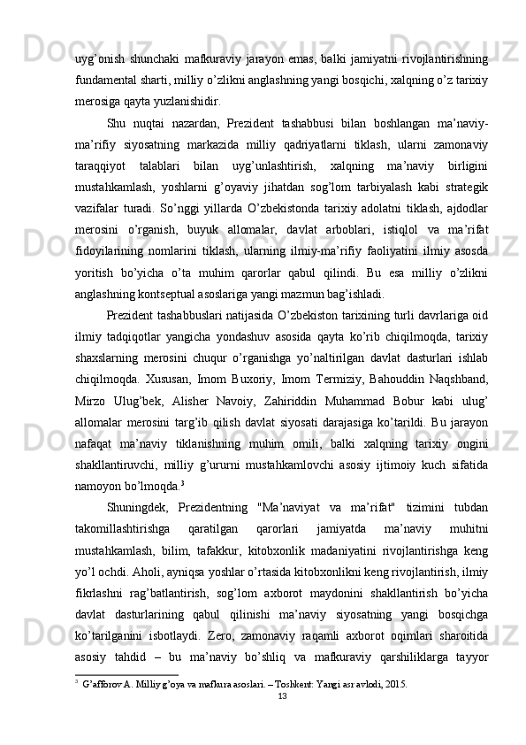 uyg’onish   shunchaki   mafkuraviy   jarayon   emas,   balki   jamiyatni   rivojlantirishning
fundamental sharti, milliy o’zlikni anglashning yangi bosqichi, xalqning o’z tarixiy
merosiga qayta yuzlanishidir.
Shu   nuqtai   nazardan,   Prezident   tashabbusi   bilan   boshlangan   ma’naviy-
ma’rifiy   siyosatning   markazida   milliy   qadriyatlarni   tiklash,   ularni   zamonaviy
taraqqiyot   talablari   bilan   uyg’unlashtirish,   xalqning   ma’naviy   birligini
mustahkamlash,   yoshlarni   g’oyaviy   jihatdan   sog’lom   tarbiyalash   kabi   strategik
vazifalar   turadi.   So’nggi   yillarda   O’zbekistonda   tarixiy   adolatni   tiklash,   ajdodlar
merosini   o’rganish,   buyuk   allomalar,   davlat   arboblari,   istiqlol   va   ma’rifat
fidoyilarining   nomlarini   tiklash,   ularning   ilmiy-ma’rifiy   faoliyatini   ilmiy   asosda
yoritish   bo’yicha   o’ta   muhim   qarorlar   qabul   qilindi.   Bu   esa   milliy   o’zlikni
anglashning kontseptual asoslariga yangi mazmun bag’ishladi.
Prezident tashabbuslari natijasida O’zbekiston tarixining turli davrlariga oid
ilmiy   tadqiqotlar   yangicha   yondashuv   asosida   qayta   ko’rib   chiqilmoqda,   tarixiy
shaxslarning   merosini   chuqur   o’rganishga   yo’naltirilgan   davlat   dasturlari   ishlab
chiqilmoqda.   Xususan,   Imom   Buxoriy,   Imom   Termiziy,   Bahouddin   Naqshband,
Mirzo   Ulug’bek,   Alisher   Navoiy,   Zahiriddin   Muhammad   Bobur   kabi   ulug’
allomalar   merosini   targ’ib   qilish   davlat   siyosati   darajasiga   ko’tarildi.   Bu   jarayon
nafaqat   ma’naviy   tiklanishning   muhim   omili,   balki   xalqning   tarixiy   ongini
shakllantiruvchi,   milliy   g’ururni   mustahkamlovchi   asosiy   ijtimoiy   kuch   sifatida
namoyon bo’lmoqda. 3
Shuningdek,   Prezidentning   "Ma’naviyat   va   ma’rifat"   tizimini   tubdan
takomillashtirishga   qaratilgan   qarorlari   jamiyatda   ma’naviy   muhitni
mustahkamlash,   bilim,   tafakkur,   kitobxonlik   madaniyatini   rivojlantirishga   keng
yo’l ochdi. Aholi, ayniqsa yoshlar o’rtasida kitobxonlikni keng rivojlantirish, ilmiy
fikrlashni   rag’batlantirish,   sog’lom   axborot   maydonini   shakllantirish   bo’yicha
davlat   dasturlarining   qabul   qilinishi   ma’naviy   siyosatning   yangi   bosqichga
ko’tarilganini   isbotlaydi.   Zero,   zamonaviy   raqamli   axborot   oqimlari   sharoitida
asosiy   tahdid   –   bu   ma’naviy   bo’shliq   va   mafkuraviy   qarshiliklarga   tayyor
3
   G’afforov A. Milliy g’oya va mafkura asoslari. – Toshkent: Yangi asr avlodi, 2015.
13 