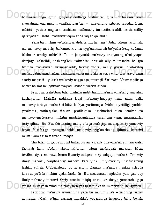 bo’lmagan ongning turli g’oyaviy xavflarga beriluvchanligidir. Shu bois ma’naviy
siyosatning   eng   muhim   vazifalaridan   biri   –   jamiyatning   axborot   savodxonligini
oshirish,   yoshlar   ongida   mustahkam   mafkuraviy   immunitet   shakllantirish,   milliy
qadriyatlarni global madaniyat oqimlarida saqlab qolishdir.
Yana   bir   muhim   yo’nalish   sifatida   ta’lim   tizimini   tubdan   takomillashtirish,
uni   ma’naviy-ma’rifiy   barkamollik   bilan   uyg’unlashtirish   bo’yicha   keng   ko’lamli
islohotlar   amalga   oshirildi.   Ta’lim   jarayonida   ma’naviy   tarbiyaning   o’rni   yuqori
darajaga   ko’tarildi,   boshlang’ich   maktabdan   boshlab   oliy   ta’limgacha   bo’lgan
tizimga   ma’naviyat,   vatanparvarlik,   tarixiy   xotira,   milliy   g’urur,   odob-axloq
madaniyatini singdirishga qaratilgan yangi metodikalar joriy etildi. Bu jarayonning
asosiy maqsadi – yuksak ma’naviy ongga ega, mustaqil fikrlovchi, Vatan taqdiriga
befarq bo’lmagan, yuksak maqsadli avlodni tarbiyalashdir.
Prezident tashabbusi bilan mahalla institutining ma’naviy-ma’rifiy vazifalari
kuchaytirildi.   Mahalla   endilikda   faqat   ma’muriy-huquqiy   tizim   emas,   balki
ma’naviy   tarbiya   markazi   sifatida   faoliyat   yuritmoqda.   Mahalla   yettiligi,   yoshlar
yetakchisi,   xotin-qizlar   faollari,   profilaktika   inspektorlari   bilan   hamkorlikda
ma’naviy-mafkuraviy   muhitni   mustahkamlashga   qaratilgan   yangi   mexanizmlar
joriy   qilindi.   Bu   O’zbekistonning   milliy   o’ziga   xosligiga   mos,   qadimiy   jamoaviy
hayot   falsafasiga   tayangan   holda   ma’naviy   uyg’onishning   ijtimoiy   bazasini
mustahkamlashga xizmat qilmoqda.
Shu  bilan   birga,   Prezident   tashabbuslari   asosida   diniy-ma’rifiy   muassasalar
faoliyati   ham   tubdan   takomillashtirildi.   Islom   madaniyati   markazi,   Islom
tsivilizatsiyasi   markazi,   Imom   Buxoriy   xalqaro   ilmiy-tadqiqot   markazi,   Termiziy
ilmiy   markazi,   Naqshbandiy   markazi   kabi   yirik   ilmiy-ma’rifiy   institutlarning
tashkil   etilishi   O’zbekistonni   butun   islom   olamiga   ma’naviy   markaz   sifatida
tanitish   yo’lida   muhim   qadamlardandir.   Bu   muassasalar   ajdodlar   yaratgan   boy
ilmiy-ma’naviy   merosni   ilmiy   asosda   tadqiq   etish,   uni   dunyo   jamoatchiligiga
yetkazish va yosh avlod ma’naviy tarbiyasiga tatbiq etish imkoniyatini kengaytirdi.
Prezident   ma’naviy   siyosatining   yana   bir   muhim   jihati   –   xalqning   tarixiy
xotirasini   tiklash,   o’tgan   asrning   murakkab   voqealariga   haqqoniy   baho   berish,
14 