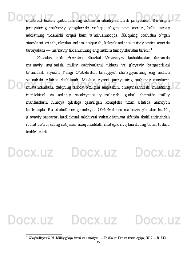 mustabid   tuzum   qurbonlarining   xotirasini   abadiylashtirish   jarayonidir.   Bu   orqali
jamiyatning   ma’naviy   yangilanishi   nafaqat   o’tgan   davr   merosi,   balki   tarixiy
adolatning   tiklanishi   orqali   ham   ta’minlanmoqda.   Xalqning   boshidan   o’tgan
sinovlarni   eslash,   ulardan   xulosa   chiqarish,   kelajak   avlodni   tarixiy   xotira   asosida
tarbiyalash — ma’naviy tiklanishning eng muhim tamoyillaridan biridir. 4
Shunday   qilib,   Prezident   Shavkat   Mirziyoyev   tashabbuslari   doirasida
ma’naviy   uyg’onish,   milliy   qadriyatlarni   tiklash   va   g’oyaviy   barqarorlikni
ta’minlash   siyosati   Yangi   O’zbekiston   taraqqiyot   strategiyasining   eng   muhim
yo’nalishi   sifatida   shakllandi.   Mazkur   siyosat   jamiyatning   ma’naviy   asoslarini
mustahkamlash,   xalqning   tarixiy   o’zligini   anglashini   chuqurlashtirish,   millatning
intellektual   va   axloqiy   salohiyatini   yuksaltirish,   global   sharoitda   milliy
manfaatlarni   himoya   qilishga   qaratilgan   kompleks   tizim   sifatida   namoyon
bo’lmoqda.   Bu   islohotlarning   mohiyati   O’zbekistonni   ma’naviy   jihatdan   kuchli,
g’oyaviy barqaror, intellektual salohiyati yuksak jamiyat sifatida shakllantirishdan
iborat bo’lib, uning natijalari uzoq muddatli strategik rivojlanishning tamal toshini
tashkil etadi.
4
   G’aybullayev O.M. Milliy g’oya tarixi va nazariyasi. – Toshkent: Fan va texnologiya, 2019. – B. 540.
15 