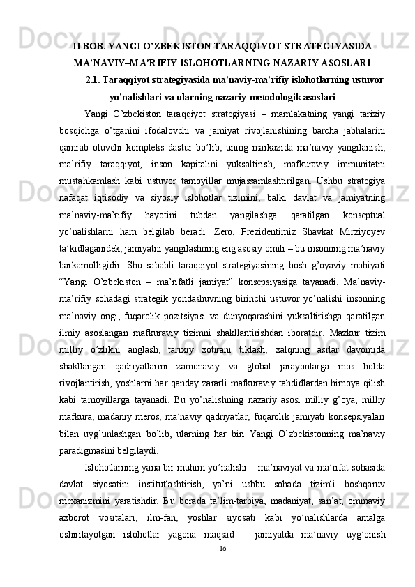 II BOB. YANGI O’ZBEKISTON TARAQQIYOT STRATEGIYASIDA
MA’NAVIY–MA’RIFIY ISLOHOTLARNING NAZARIY ASOSLARI
2.1. Taraqqiyot strategiyasida ma’naviy-ma’rifiy islohotlarning ustuvor
yo’nalishlari va ularning nazariy-metodologik asoslari
Yangi   O’zbekiston   taraqqiyot   strategiyasi   –   mamlakatning   yangi   tarixiy
bosqichga   o’tganini   ifodalovchi   va   jamiyat   rivojlanishining   barcha   jabhalarini
qamrab   oluvchi   kompleks   dastur   bo’lib,   uning   markazida   ma’naviy   yangilanish,
ma’rifiy   taraqqiyot,   inson   kapitalini   yuksaltirish,   mafkuraviy   immunitetni
mustahkamlash   kabi   ustuvor   tamoyillar   mujassamlashtirilgan.   Ushbu   strategiya
nafaqat   iqtisodiy   va   siyosiy   islohotlar   tizimini,   balki   davlat   va   jamiyatning
ma’naviy-ma’rifiy   hayotini   tubdan   yangilashga   qaratilgan   konseptual
yo’nalishlarni   ham   belgilab   beradi.   Zero,   Prezidentimiz   Shavkat   Mirziyoyev
ta’kidlaganidek, jamiyatni yangilashning eng asosiy omili – bu insonning ma’naviy
barkamolligidir.   Shu   sababli   taraqqiyot   strategiyasining   bosh   g’oyaviy   mohiyati
“Yangi   O’zbekiston   –   ma’rifatli   jamiyat”   konsepsiyasiga   tayanadi.   Ma’naviy-
ma’rifiy   sohadagi   strategik   yondashuvning   birinchi   ustuvor   yo’nalishi   insonning
ma’naviy   ongi,   fuqarolik   pozitsiyasi   va   dunyoqarashini   yuksaltirishga   qaratilgan
ilmiy   asoslangan   mafkuraviy   tizimni   shakllantirishdan   iboratdir.   Mazkur   tizim
milliy   o’zlikni   anglash,   tarixiy   xotirani   tiklash,   xalqning   asrlar   davomida
shakllangan   qadriyatlarini   zamonaviy   va   global   jarayonlarga   mos   holda
rivojlantirish, yoshlarni har qanday zararli mafkuraviy tahdidlardan himoya qilish
kabi   tamoyillarga   tayanadi.   Bu   yo’nalishning   nazariy   asosi   milliy   g’oya,   milliy
mafkura,   madaniy   meros,   ma’naviy   qadriyatlar,   fuqarolik   jamiyati   konsepsiyalari
bilan   uyg’unlashgan   bo’lib,   ularning   har   biri   Yangi   O’zbekistonning   ma’naviy
paradigmasini belgilaydi.
Islohotlarning yana bir muhim yo’nalishi – ma’naviyat va ma’rifat sohasida
davlat   siyosatini   institutlashtirish,   ya’ni   ushbu   sohada   tizimli   boshqaruv
mexanizmini   yaratishdir.   Bu   borada   ta’lim-tarbiya,   madaniyat,   san’at,   ommaviy
axborot   vositalari,   ilm-fan,   yoshlar   siyosati   kabi   yo’nalishlarda   amalga
oshirilayotgan   islohotlar   yagona   maqsad   –   jamiyatda   ma’naviy   uyg’onish
16 