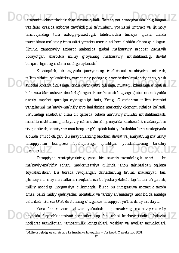 jarayonini   chuqurlashtirishga   xizmat   qiladi.   Taraqqiyot   strategiyasida   belgilangan
vazifalar   orasida   axborot   xavfsizligini   ta’minlash,   yoshlarni   internet   va   ijtimoiy
tarmoqlardagi   turli   axloqiy-psixologik   tahdidlardan   himoya   qilish,   ularda
mustahkam ma’naviy immunitet yaratish masalalari ham alohida e’tiborga olingan.
Chunki   zamonaviy   axborot   makonida   global   mafkuraviy   raqobat   kuchayib
borayotgan   sharoitda   milliy   g’oyaning   mafkuraviy   mustahkamligi   davlat
barqarorligining muhim omiliga aylanadi. 5
Shuningdek,   strategiyada   jamiyatning   intellektual   salohiyatini   oshirish,
ta’lim sifatini yuksaltirish, zamonaviy pedagogik yondashuvlarni joriy etish, yosh
avlodni kreativ fikrlashga, erkin qaror qabul qilishga, mustaqil izlanishga o’rgatish
kabi vazifalar ustuvor deb belgilangan. Inson kapitali bugungi global iqtisodiyotda
asosiy   raqobat   quroliga   aylanganligi   bois,   Yangi   O’zbekiston   ta’lim   tizimini
yangilashni  ma’naviy-ma’rifiy rivojlanishning markaziy elementi  sifatida ko’radi.
Ta’limdagi   islohotlar   bilan   bir   qatorda,   oilada   ma’naviy   muhitni   mustahkamlash,
mahalla institutining tarbiyaviy rolini oshirish, jamiyatda kitobxonlik madaniyatini
rivojlantirish, tarixiy merosni keng targ’ib qilish kabi yo’nalishlar ham strategiyada
alohida e’tirof etilgan. Bu jarayonlarning barchasi davlat va jamiyatning ma’naviy
taraqqiyotini   kompleks   boshqarishga   qaratilgan   yondashuvning   tarkibiy
qismlaridir.
Taraqqiyot   strategiyasining   yana   bir   nazariy-metodologik   asosi   –   bu
ma’naviy-ma’rifiy   sohani   modernizatsiya   qilishda   jahon   tajribasidan   oqilona
foydalanishdir.   Bu   borada   rivojlangan   davlatlarning   ta’lim,   madaniyat,   fan,
ijtimoiy-ma’rifiy institutlarni rivojlantirish bo’yicha yetakchi tajribalari o’rganilib,
milliy   modelga   integratsiya   qilinmoqda.   Biroq   bu   integratsiya   mexanik   tarzda
emas, balki milliy qadriyatlar, mentallik va tarixiy an’analarga mos holda amalga
oshiriladi. Bu esa O’zbekistonning o’ziga xos taraqqiyot yo’lini ilmiy asoslaydi.
Yana   bir   muhim   ustuvor   yo’nalish   –   jamiyatning   ma’naviy-ma’rifiy
hayotida   fuqarolik   jamiyati   institutlarining   faol   rolini   kuchaytirishdir.   Nodavlat
notijorat   tashkilotlar,   jamoatchilik   kengashlari,   yoshlar   va   ayollar   tashkilotlari,
5
  Milliy istiqlol g’oyasi: Asosiy tushuncha va tamoyillar. – Toshkent: O’zbekiston, 2001.
17 