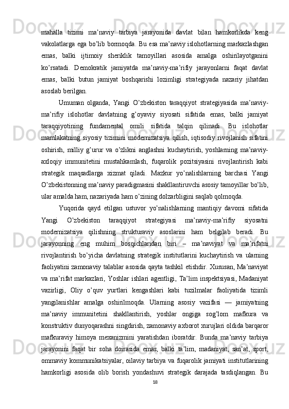 mahalla   tizimi   ma’naviy   tarbiya   jarayonida   davlat   bilan   hamkorlikda   keng
vakolatlarga ega bo’lib bormoqda. Bu esa ma’naviy islohotlarning markazlashgan
emas,   balki   ijtimoiy   sheriklik   tamoyillari   asosida   amalga   oshirilayotganini
ko’rsatadi.   Demokratik   jamiyatda   ma’naviy-ma’rifiy   jarayonlarni   faqat   davlat
emas,   balki   butun   jamiyat   boshqarishi   lozimligi   strategiyada   nazariy   jihatdan
asoslab berilgan.
Umuman   olganda,   Yangi   O’zbekiston   taraqqiyot   strategiyasida   ma’naviy-
ma’rifiy   islohotlar   davlatning   g’oyaviy   siyosati   sifatida   emas,   balki   jamiyat
taraqqiyotining   fundamental   omili   sifatida   talqin   qilinadi.   Bu   islohotlar
mamlakatning   siyosiy   tizimini   modernizatsiya   qilish,   iqtisodiy   rivojlanish   sifatini
oshirish,   milliy   g’urur   va   o’zlikni   anglashni   kuchaytirish,   yoshlarning   ma’naviy-
axloqiy   immunitetini   mustahkamlash,   fuqarolik   pozitsiyasini   rivojlantirish   kabi
strategik   maqsadlarga   xizmat   qiladi.   Mazkur   yo’nalishlarning   barchasi   Yangi
O’zbekistonning ma’naviy paradigmasini shakllantiruvchi asosiy tamoyillar bo’lib,
ular amalda ham, nazariyada ham o’zining dolzarbligini saqlab qolmoqda.
Yuqorida   qayd   etilgan   ustuvor   yo’nalishlarning   mantiqiy   davomi   sifatida
Yangi   O’zbekiston   taraqqiyot   strategiyasi   ma’naviy-ma’rifiy   siyosatni
modernizatsiya   qilishning   strukturaviy   asoslarini   ham   belgilab   beradi.   Bu
jarayonning   eng   muhim   bosqichlaridan   biri   –   ma’naviyat   va   ma’rifatni
rivojlantirish   bo’yicha   davlatning   strategik   institutlarini   kuchaytirish   va   ularning
faoliyatini zamonaviy talablar asosida qayta tashkil etishdir. Xususan, Ma’naviyat
va  ma’rifat   markazlari,   Yoshlar   ishlari   agentligi,   Ta’lim   inspektsiyasi,   Madaniyat
vazirligi,   Oliy   o’quv   yurtlari   kengashlari   kabi   tuzilmalar   faoliyatida   tizimli
yangilanishlar   amalga   oshirilmoqda.   Ularning   asosiy   vazifasi   —   jamiyatning
ma’naviy   immunitetini   shakllantirish,   yoshlar   ongiga   sog’lom   mafkura   va
konstruktiv dunyoqarashni singdirish, zamonaviy axborot xurujlari oldida barqaror
mafkuraviy   himoya   mexanizmini   yaratishdan   iboratdir.   Bunda   ma’naviy   tarbiya
jarayonini   faqat   bir   soha   doirasida   emas,   balki   ta’lim,   madaniyat,   san’at,   sport,
ommaviy kommunikatsiyalar, oilaviy tarbiya va fuqarolik jamiyati institutlarining
hamkorligi   asosida   olib   borish   yondashuvi   strategik   darajada   tasdiqlangan.   Bu
18 
