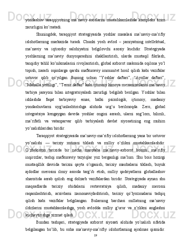 yondashuv   taraqqiyotning   ma’naviy   asoslarini   mustahkamlashda   kompleks   tizim
zarurligini ko’rsatadi.
Shuningdek,   taraqqiyot   strategiyasida   yoshlar   masalasi   ma’naviy-ma’rifiy
islohotlarning   markazida   turadi.   Chunki   yosh   avlod   –   jamiyatning   intellektual,
ma’naviy   va   iqtisodiy   salohiyatini   belgilovchi   asosiy   kuchdir.   Strategiyada
yoshlarning   ma’naviy   dunyoqarashini   shakllantirish,   ularda   mustaqil   fikrlash,
tanqidiy tahlil ko’nikmalarini rivojlantirish, global axborot makonida oqilona yo’l
topish,   zararli   oqimlarga   qarshi   mafkuraviy   immunitet   hosil   qilish   kabi   vazifalar
ustuvor   qilib   qo’yilgan.   Buning   uchun   “Yoshlar   daftari”,   “Ayollar   daftari”,
“Mahalla yettiligi”, “Temir daftar” kabi ijtimoiy himoya mexanizmlarini ma’naviy
tarbiya   jarayoni   bilan   integratsiyalash   zarurligi   belgilab   berilgan.   Yoshlar   bilan
ishlashda   faqat   tarbiyaviy   emas,   balki   psixologik,   ijtimoiy,   madaniy
yondashuvlarni   uyg’unlashtirishga   alohida   urg’u   berilmoqda.   Zero,   global
integratsiya   kengaygan   davrda   yoshlar   ongini   asrash,   ularni   sog’lom,   bilimli,
ma’rifatli   va   vatanparvar   qilib   tarbiyalash   davlat   siyosatining   eng   muhim
yo’nalishlaridan biridir.
Taraqqiyot strategiyasida ma’naviy-ma’rifiy islohotlarning yana bir ustuvor
yo’nalishi   —   tarixiy   xotirani   tiklash   va   milliy   o’zlikni   mustahkamlashdir.
O’zbekiston   tarixida   bir   necha   marotaba   ma’naviy-axborot   bosimi,   ma’rifiy
inqirozlar,   tashqi   mafkuraviy   tazyiqlar   yuz   berganligi   ma’lum.   Shu   bois   hozirgi
mustaqillik   davrida   tarixni   qayta   o’rganish,   tarixiy   manbalarni   tiklash,   buyuk
ajdodlar   merosini   ilmiy   asosda   targ’ib   etish,   milliy   qadriyatlarni   globallashuv
sharoitida   asrab   qolish   eng   dolzarb   vazifalardan   biridir.   Strategiyada   aynan   shu
maqsadlarda   tarixiy   obidalarni   restavratsiya   qilish,   madaniy   merosni
raqamlashtirish,   arxivlarni   zamonaviylashtirish,   tarixiy   qo’lyozmalarni   tadqiq
qilish   kabi   vazifalar   belgilangan.   Bularning   barchasi   millatning   ma’naviy
ildizlarini   mustahkamlashga,   yosh   avlodda   milliy   g’urur   va   o’zlikni   anglashni
kuchaytirishga xizmat qiladi.
Bundan   tashqari,   strategiyada   axborot   siyosati   alohida   yo’nalish   sifatida
belgilangan   bo’lib,   bu   soha   ma’naviy-ma’rifiy   islohotlarning   ajralmas   qismidir.
19 