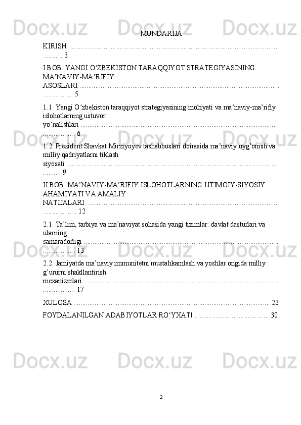 MUNDARIJA
KIRISH .......................................................................................................................
........... 3
I BOB. YANGI O ZBEKISTON TARAQQIYOT STRATEGIYASINING ʻ
MA’NAVIY-MA’RIFIY 
ASOSLARI .................................................................................................................
................. 5
1.1. Yangi O zbekiston taraqqiyot strategiyasining mohiyati va ma’naviy-ma’rifiy 	
ʻ
islohotlarning ustuvor 
yo’nalishlari ................................................................................................................
.................. 6
1.2. Prezident Shavkat Mirziyoyev tashabbuslari doirasida ma’naviy uyg’onish va 
milliy qadriyatlarni tiklash 
siyosati ........................................................................................................................
.......... 9
II BOB. MA’NAVIY-MA’RIFIY ISLOHOTLARNING IJTIMOIY-SIYOSIY 
AHAMIYATI VA AMALIY 
NATIJALARI .............................................................................................................
................... 12
2.1. Ta’lim, tarbiya va ma’naviyat sohasida yangi tizimlar: davlat dasturlari va 
ularning 
samaradorligi ..............................................................................................................
.................. 13
2.2. Jamiyatda ma’naviy immunitetni mustahkamlash va yoshlar ongida milliy 
g’ururni shakllantirish 
mexanizmlari ..............................................................................................................
.................. 17
XULOSA ............................................................................................................... 23
FOYDALANILGAN ADABIYOTLAR RO YXATI .......................................... 30	
ʻ
2 