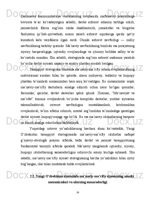 Zamonaviy   kommunikatsiya   vositalarining   rivojlanishi   mafkuraviy   jarayonlarga
bevosita   ta’sir   ko’rsatayotgani   sababli,   davlat   axborot   sohasini   tartibga   solish,
jamoatchilik   fikrini   sog’lom   ruhda   shakllantirish,   jurnalistlar   va   blogerlar
faoliyatini   qo’llab-quvvatlash,   ammo   zararli   axborot   oqimlariga   qarshi   qat’iy
kurashish   kabi   vazifalarni   ilgari   surdi.   Chunki   axborot   xavfsizligi   —   milliy
xavfsizlikning tarkibiy qismidir. Ma’naviy xavfsizlikning buzilishi esa jamiyatning
siyosiy   barqarorligiga,   iqtisodiy   rivojlanishiga   va   ijtimoiy   birlikka   salbiy   ta’sir
ko’rsatishi   mumkin.  Shu  sababli,  strategiyada   sog’lom   axborot  makonini  yaratish
bo’yicha davlat siyosati nazariy va amaliy jihatdan asoslab berilgan.
Taraqqiyot strategiyasi doirasida ma’naviy-ma’rifiy sohani rivojlantirishning
institutsional   asoslari   bilan   bir   qatorda,   ularni   moliyaviy,   tashkiliy   va   huquqiy
jihatdan   ta’minlash   mexanizmlari   ham   aniq   ko’rsatilgan.   Bu   mexanizmlar   orqali
ma’naviy-ma’rifiy   dasturlarni   amalga   oshirish   uchun   zarur   bo’lgan   qonunlar,
farmonlar,   qarorlar,   davlat   dasturlari   qabul   qilindi.   Xususan,   “Ma’naviyat   va
ma’rifat”   tizimini   rivojlantirish   bo’yicha   kompleks   dasturlar,   yoshlar   siyosatini
takomillashtirish,   internet   xavfsizligini   mustahkamlash,   kitobxonlikni
rivojlantirish, ta’lim sifatini  oshirish, mental sog’lomlikni ta’minlashga qaratilgan
davlat siyosati huquqiy asosga ega bo’ldi. Bu esa ma’naviy islohotlarning barqaror
va tizimli amalga oshirilishini kafolatlaydi.
Yuqoridagi   ustuvor   yo’nalishlarning   barchasi   shuni   ko’rsatadiki,   Yangi
O’zbekiston   taraqqiyot   strategiyasida   ma’naviy-ma’rifiy   islohotlar   nafaqat
g’oyaviy-ideologik   jarayon   sifatida,   balki   davlat   va   jamiyat   taraqqiyotining
fundamental   tamoyili   sifatida   qaraladi.   Ma’naviy   yangilanish   iqtisodiy,   siyosiy,
huquqiy   islohotlarning   samaradorligini   oshiruvchi   asosiy   kuchga   aylanadi.   Shu
sababli,   ma’naviy-ma’rifiy   siyosat   strategiyaning   barcha   yo’nalishlari   bilan   uzviy
bog’langan, ular bilan mushtarak holda rivojlantiriladi.
2.2. Yangi O’zbekiston sharoitida ma’naviy-ma’rifiy siyosatning amaliy
mexanizmlari va ularning samaradorligi
20 