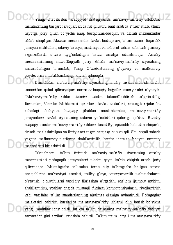 Yangi   O’zbekiston   taraqqiyot   strategiyasida   ma’naviy-ma’rifiy   islohotlar
mamlakatning barqaror rivojlanishida hal qiluvchi omil sifatida e’tirof etilib, ularni
hayotga   joriy   qilish   bo’yicha   aniq,   bosqichma-bosqich   va   tizimli   mexanizmlar
ishlab   chiqilgan.   Mazkur   mexanizmlar   davlat   boshqaruvi,   ta’lim   tizimi,   fuqarolik
jamiyati institutlari, oilaviy tarbiya, madaniyat va axborot sohasi kabi turli ijtimoiy
segmentlarda   o’zaro   uyg’unlashgan   tarzda   amalga   oshirilmoqda.   Amaliy
mexanizmlarning   muvaffaqiyatli   joriy   etilishi   ma’naviy-ma’rifiy   siyosatning
samaradorligini   ta’minlab,   Yangi   O’zbekistonning   g’oyaviy   va   mafkuraviy
poydevorini mustahkamlashga xizmat qilmoqda.
Birinchidan,   ma’naviy-ma’rifiy   siyosatning   amaliy   mexanizmlarida   davlat
tomonidan   qabul   qilinayotgan   normativ-huquqiy   hujjatlar   asosiy   rolni   o’ynaydi.
“Ma’naviy-ma’rifiy   ishlar   tizimini   tubdan   takomillashtirish   to’g’risida”gi
farmonlar,   Vazirlar   Mahkamasi   qarorlari,   davlat   dasturlari,   strategik   rejalar   bu
sohadagi   faoliyatni   huquqiy   jihatdan   mustahkamlab,   ma’naviy-ma’rifiy
jarayonlarni   davlat   siyosatining   ustuvor   yo’nalishlari   qatoriga   qo’shdi.   Bunday
huquqiy   asoslar   ma’naviy-ma’rifiy   ishlarni   tasodifiy,   epizodik   holatdan   chiqarib,
tizimli, rejalashtirilgan va ilmiy asoslangan darajaga olib chiqdi. Shu orqali sohada
yagona   mafkuraviy   platforma   shakllantirilib,   barcha   idoralar   faoliyati   umumiy
maqsad sari birlashtirildi.
Ikkinchidan,   ta’lim   tizimida   ma’naviy-ma’rifiy   siyosatning   amaliy
mexanizmlari   pedagogik   jarayonlarni   tubdan   qayta   ko’rib   chiqish   orqali   joriy
qilinmoqda.   Maktabgacha   ta’limdan   tortib   oliy   ta’limgacha   bo’lgan   barcha
bosqichlarda   ma’naviyat   asoslari,   milliy   g’oya,   vatanparvarlik   tushunchalarini
o’rgatish,   o’quvchilarni   tanqidiy   fikrlashga   o’rgatish,   sog’lom   ijtimoiy   muhitni
shakllantirish,   yoshlar   ongida   mustaqil   fikrlash   kompetensiyalarini   rivojlantirish
kabi   vazifalar   ta’lim   standartlarining   ajralmas   qismiga   aylantirildi.   Pedagoglar
malakasini   oshirish   kurslarida   ma’naviy-ma’rifiy   ishlarni   olib   borish   bo’yicha
yangi   modullar   joriy   etildi,   bu   esa   ta’lim   tizimining   ma’naviy-ma’rifiy   faoliyat
samaradorligini   sezilarli   ravishda   oshirdi.   Ta’lim   tizimi   orqali   ma’naviy-ma’rifiy
21 