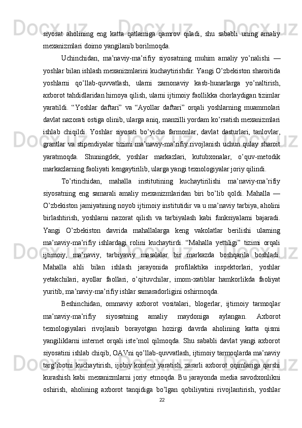 siyosat   aholining   eng   katta   qatlamiga   qamrov   qiladi,   shu   sababli   uning   amaliy
mexanizmlari doimo yangilanib borilmoqda.
Uchinchidan,   ma’naviy-ma’rifiy   siyosatning   muhim   amaliy   yo’nalishi   —
yoshlar bilan ishlash mexanizmlarini kuchaytirishdir. Yangi O’zbekiston sharoitida
yoshlarni   qo’llab-quvvatlash,   ularni   zamonaviy   kasb-hunarlarga   yo’naltirish,
axborot tahdidlaridan himoya qilish, ularni ijtimoiy faollikka chorlaydigan tizimlar
yaratildi.   “Yoshlar   daftari”   va   “Ayollar   daftari”   orqali   yoshlarning   muammolari
davlat nazorati ostiga olinib, ularga aniq, manzilli yordam ko’rsatish mexanizmlari
ishlab   chiqildi.   Yoshlar   siyosati   bo’yicha   farmonlar,   davlat   dasturlari,   tanlovlar,
grantlar  va stipendiyalar  tizimi  ma’naviy-ma’rifiy rivojlanish uchun qulay sharoit
yaratmoqda.   Shuningdek,   yoshlar   markazlari,   kutubxonalar,   o’quv-metodik
markazlarning faoliyati kengaytirilib, ularga yangi texnologiyalar joriy qilindi.
To’rtinchidan,   mahalla   institutining   kuchaytirilishi   ma’naviy-ma’rifiy
siyosatning   eng   samarali   amaliy   mexanizmlaridan   biri   bo’lib   qoldi.   Mahalla   —
O’zbekiston jamiyatining noyob ijtimoiy institutidir va u ma’naviy tarbiya, aholini
birlashtirish,   yoshlarni   nazorat   qilish   va   tarbiyalash   kabi   funksiyalarni   bajaradi.
Yangi   O’zbekiston   davrida   mahallalarga   keng   vakolatlar   berilishi   ularning
ma’naviy-ma’rifiy   ishlardagi   rolini   kuchaytirdi.   “Mahalla   yettiligi”   tizimi   orqali
ijtimoiy,   ma’naviy,   tarbiyaviy   masalalar   bir   markazda   boshqarila   boshladi.
Mahalla   ahli   bilan   ishlash   jarayonida   profilaktika   inspektorlari,   yoshlar
yetakchilari,   ayollar   faollari,   o’qituvchilar,   imom-xatiblar   hamkorlikda   faoliyat
yuritib, ma’naviy-ma’rifiy ishlar samaradorligini oshirmoqda.
Beshinchidan,   ommaviy   axborot   vositalari,   blogerlar,   ijtimoiy   tarmoqlar
ma’naviy-ma’rifiy   siyosatning   amaliy   maydoniga   aylangan.   Axborot
texnologiyalari   rivojlanib   borayotgan   hozirgi   davrda   aholining   katta   qismi
yangiliklarni   internet   orqali   iste’mol   qilmoqda.   Shu   sababli   davlat   yangi   axborot
siyosatini ishlab chiqib, OAVni qo’llab-quvvatlash, ijtimoiy tarmoqlarda ma’naviy
targ’ibotni   kuchaytirish,   ijobiy  kontent   yaratish,   zararli  axborot  oqimlariga  qarshi
kurashish   kabi   mexanizmlarni   joriy   etmoqda.   Bu   jarayonda   media   savodxonlikni
oshirish,   aholining   axborot   tanqidiga   bo’lgan   qobiliyatini   rivojlantirish,   yoshlar
22 