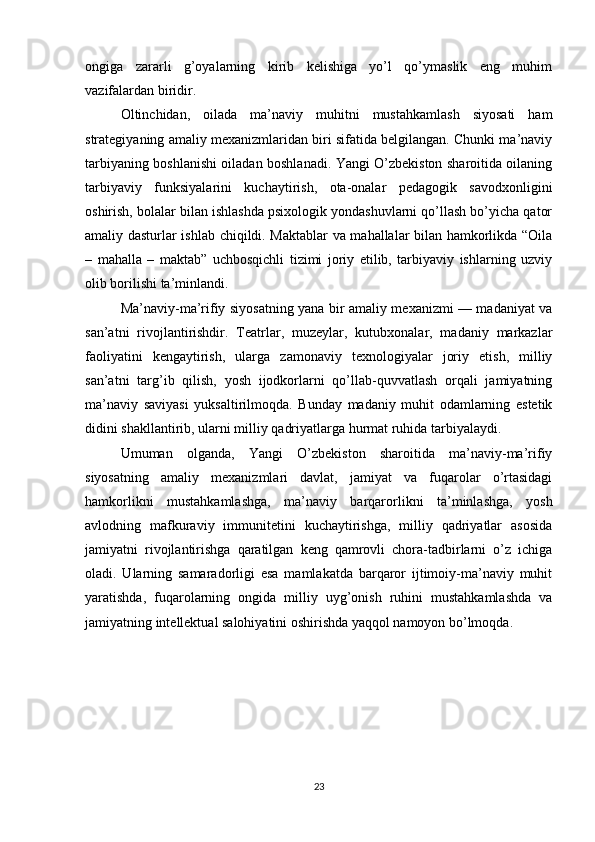 ongiga   zararli   g’oyalarning   kirib   kelishiga   yo’l   qo’ymaslik   eng   muhim
vazifalardan biridir.
Oltinchidan,   oilada   ma’naviy   muhitni   mustahkamlash   siyosati   ham
strategiyaning amaliy mexanizmlaridan biri sifatida belgilangan. Chunki ma’naviy
tarbiyaning boshlanishi oiladan boshlanadi. Yangi O’zbekiston sharoitida oilaning
tarbiyaviy   funksiyalarini   kuchaytirish,   ota-onalar   pedagogik   savodxonligini
oshirish, bolalar bilan ishlashda psixologik yondashuvlarni qo’llash bo’yicha qator
amaliy dasturlar ishlab chiqildi. Maktablar va mahallalar bilan hamkorlikda “Oila
–   mahalla   –   maktab”   uchbosqichli   tizimi   joriy   etilib,   tarbiyaviy   ishlarning   uzviy
olib borilishi ta’minlandi.
Ma’naviy-ma’rifiy siyosatning yana bir amaliy mexanizmi — madaniyat va
san’atni   rivojlantirishdir.   Teatrlar,   muzeylar,   kutubxonalar,   madaniy   markazlar
faoliyatini   kengaytirish,   ularga   zamonaviy   texnologiyalar   joriy   etish,   milliy
san’atni   targ’ib   qilish,   yosh   ijodkorlarni   qo’llab-quvvatlash   orqali   jamiyatning
ma’naviy   saviyasi   yuksaltirilmoqda.   Bunday   madaniy   muhit   odamlarning   estetik
didini shakllantirib, ularni milliy qadriyatlarga hurmat ruhida tarbiyalaydi.
Umuman   olganda,   Yangi   O’zbekiston   sharoitida   ma’naviy-ma’rifiy
siyosatning   amaliy   mexanizmlari   davlat,   jamiyat   va   fuqarolar   o’rtasidagi
hamkorlikni   mustahkamlashga,   ma’naviy   barqarorlikni   ta’minlashga,   yosh
avlodning   mafkuraviy   immunitetini   kuchaytirishga,   milliy   qadriyatlar   asosida
jamiyatni   rivojlantirishga   qaratilgan   keng   qamrovli   chora-tadbirlarni   o’z   ichiga
oladi.   Ularning   samaradorligi   esa   mamlakatda   barqaror   ijtimoiy-ma’naviy   muhit
yaratishda,   fuqarolarning   ongida   milliy   uyg’onish   ruhini   mustahkamlashda   va
jamiyatning intellektual salohiyatini oshirishda yaqqol namoyon bo’lmoqda.
23 