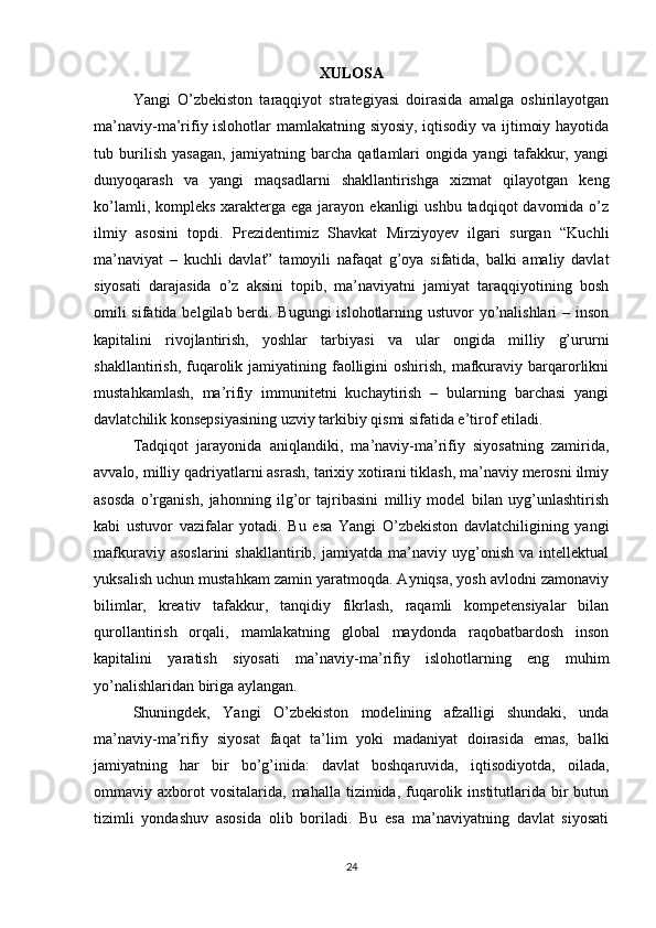 XULOSA
Yangi   O’zbekiston   taraqqiyot   strategiyasi   doirasida   amalga   oshirilayotgan
ma’naviy-ma’rifiy islohotlar mamlakatning siyosiy, iqtisodiy va ijtimoiy hayotida
tub   burilish   yasagan,   jamiyatning   barcha   qatlamlari   ongida   yangi   tafakkur,   yangi
dunyoqarash   va   yangi   maqsadlarni   shakllantirishga   xizmat   qilayotgan   keng
ko’lamli, kompleks  xarakterga ega  jarayon  ekanligi  ushbu tadqiqot  davomida o’z
ilmiy   asosini   topdi.   Prezidentimiz   Shavkat   Mirziyoyev   ilgari   surgan   “Kuchli
ma’naviyat   –   kuchli   davlat”   tamoyili   nafaqat   g’oya   sifatida,   balki   amaliy   davlat
siyosati   darajasida   o’z   aksini   topib,   ma’naviyatni   jamiyat   taraqqiyotining   bosh
omili  sifatida belgilab berdi. Bugungi  islohotlarning ustuvor yo’nalishlari  – inson
kapitalini   rivojlantirish,   yoshlar   tarbiyasi   va   ular   ongida   milliy   g’ururni
shakllantirish,  fuqarolik jamiyatining  faolligini   oshirish,  mafkuraviy barqarorlikni
mustahkamlash,   ma’rifiy   immunitetni   kuchaytirish   –   bularning   barchasi   yangi
davlatchilik konsepsiyasining uzviy tarkibiy qismi sifatida e’tirof etiladi.
Tadqiqot   jarayonida   aniqlandiki,   ma’naviy-ma’rifiy   siyosatning   zamirida,
avvalo, milliy qadriyatlarni asrash, tarixiy xotirani tiklash, ma’naviy merosni ilmiy
asosda   o’rganish,   jahonning   ilg’or   tajribasini   milliy   model   bilan   uyg’unlashtirish
kabi   ustuvor   vazifalar   yotadi.   Bu   esa   Yangi   O’zbekiston   davlatchiligining   yangi
mafkuraviy   asoslarini   shakllantirib,   jamiyatda   ma’naviy   uyg’onish   va   intellektual
yuksalish uchun mustahkam zamin yaratmoqda. Ayniqsa, yosh avlodni zamonaviy
bilimlar,   kreativ   tafakkur,   tanqidiy   fikrlash,   raqamli   kompetensiyalar   bilan
qurollantirish   orqali,   mamlakatning   global   maydonda   raqobatbardosh   inson
kapitalini   yaratish   siyosati   ma’naviy-ma’rifiy   islohotlarning   eng   muhim
yo’nalishlaridan biriga aylangan.
Shuningdek,   Yangi   O’zbekiston   modelining   afzalligi   shundaki,   unda
ma’naviy-ma’rifiy   siyosat   faqat   ta’lim   yoki   madaniyat   doirasida   emas,   balki
jamiyatning   har   bir   bo’g’inida:   davlat   boshqaruvida,   iqtisodiyotda,   oilada,
ommaviy  axborot  vositalarida,   mahalla  tizimida,  fuqarolik  institutlarida  bir  butun
tizimli   yondashuv   asosida   olib   boriladi.   Bu   esa   ma’naviyatning   davlat   siyosati
24 