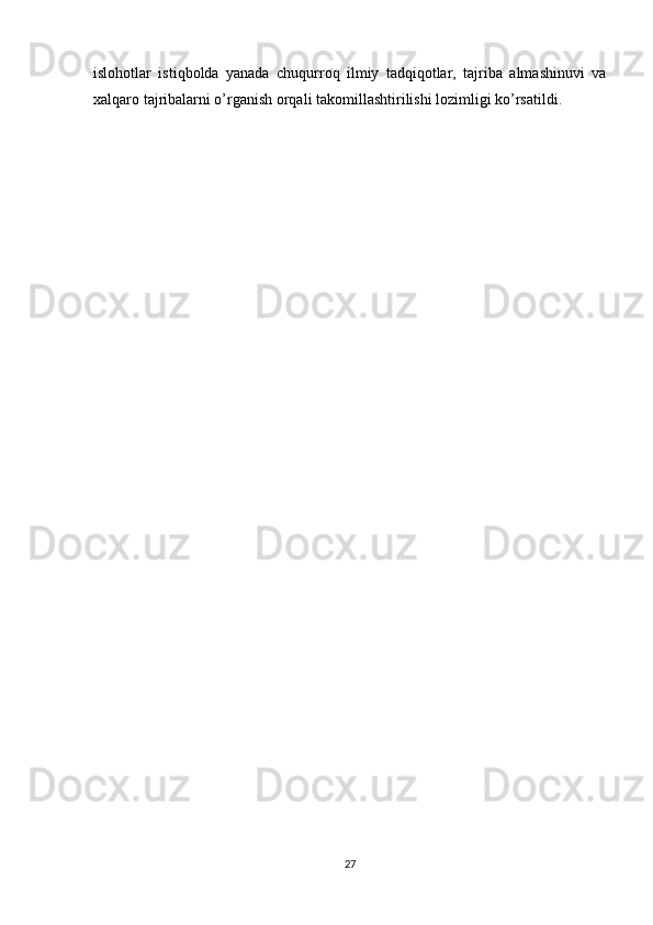 islohotlar   istiqbolda   yanada   chuqurroq   ilmiy   tadqiqotlar,   tajriba   almashinuvi   va
xalqaro tajribalarni o’rganish orqali takomillashtirilishi lozimligi ko’rsatildi.
27 
