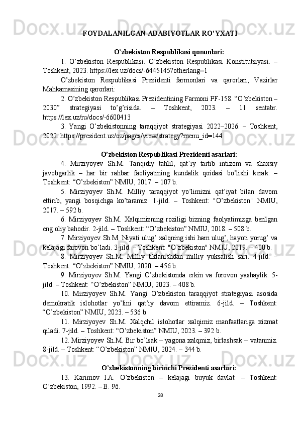 FOYDALANILGAN ADABIYOTLAR RO’YXATI
O’zbekiston Respublikasi qonunlari:
1.   O’zbekiston   Respublikasi.   O’zbekiston   Respublikasi   Konstitutsiyasi.   –
Toshkent, 2023. https://lex.uz/docs/-6445145?otherlang=1 
O’zbekiston   Respublikasi   Prezidenti   farmonlari   va   qarorlari,   Vazirlar
Mahkamasining qarorlari:
2. O’zbekiston Respublikasi Prezidentining Farmoni PF-158. “O’zbekiston –
2030”   strategiyasi   to’g’risida.   –   Toshkent,   2023.   –   11   sentabr.
https://lex.uz/ru/docs/-6600413
3.   Yangi   O’zbekistonning   taraqqiyot   strategiyasi   2022–2026.   –   Toshkent,
2022. https://president.uz/oz/pages/view/strategy?menu_id=144
O’zbekiston Respublikasi Prezidenti asarlari:
4.   Mirziyoyev   Sh.M.   Tanqidiy   tahlil,   qat’iy   tartib   intizom   va   shaxsiy
javobgarlik   –   har   bir   rahbar   faoliyatining   kundalik   qoidasi   bo’lishi   kerak.   –
Toshkent: “O’zbekiston” NMIU, 2017. – 107 b.
5.   Mirziyoyev   Sh.M.   Milliy   taraqqiyot   yo’limizni   qat’iyat   bilan   davom
ettirib,   yangi   bosqichga   ko’taramiz.   1-jild.   –   Toshkent:   "O’zbekiston"   NMIU,
2017. – 592 b.
6.   Mirziyoyev   Sh.M.   Xalqimizning   roziligi   bizning   faolyatimizga   berilgan
eng oliy bahodir. 2-jild. – Toshkent: “O’zbekiston” NMIU, 2018. – 508 b.
7. Mirziyoyev Sh.M. Niyati ulug’ xalqning ishi ham ulug’, hayoti yorug’ va
kelajagi farovon bo’ladi. 3-jild. – Toshkent: "O’zbekiston" NMIU, 2019. – 400 b.
8.   Mirziyoyev   Sh.M.   Milliy   tiklanishdan   milliy   yuksalish   sari.   4-jild.   –
Toshkent: “O’zbekiston” NMIU, 2020. – 456 b.
9.   Mirziyoyev   Sh.M.   Yangi   O’zbekistonda   erkin   va   forovon   yashaylik.   5-
jild. – Toshkent: “O’zbekiston” NMIU, 2023. – 408 b.
10.   Mirziyoyev   Sh.M.   Yangi   O’zbekiston   taraqqiyot   strategiyasi   asosida
demokratik   islohotlar   yo’lini   qat’iy   davom   ettiramiz.   6-jild.   –   Toshkent:
“O’zbekiston” NMIU, 2023. – 536 b.
11.   Mirziyoyev   Sh.M.   Xalqchil   islohotlar   xalqimiz   manfaatlariga   xizmat
qiladi. 7-jild. – Toshkent: “O’zbekiston” NMIU, 2023. – 392 b.
12. Mirziyoyev Sh.M. Bir bo’lsak – yagona xalqmiz, birlashsak – vatanmiz.
8-jild. – Toshkent: “O’zbekiston” NMIU, 2024. – 344 b.
O’zbekistonning birinchi Prezidenti asarlari:
13.   Karimov   I.A.   O’zbekiston   –   kelajagi   buyuk   davlat.   –   Toshkent:
O’zbekiston, 1992. – B. 96.
28 