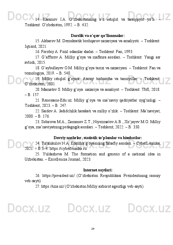 14.   Karimov   I.A.   O’zbekistonning   o’z   istiqlol   va   taraqqiyot   yo’li.   –
Toshkent: O’zbekiston, 1992. – B. 432.
Darslik va o’quv qo’llanmalar:
15. Akbarov M. Demokratik boshqaruv nazariyasi va amaliyoti. – Toshkent:
Iqtisod, 2021.
16. Forobiy A. Fozil odamlar shahri. – Toshkent: Fan, 1993.
17.   G’afforov   A.   Milliy   g’oya   va   mafkura   asoslari.   –   Toshkent:   Yangi   asr
avlodi, 2015.
18. G’aybullayev O.M. Milliy g’oya tarixi va nazariyasi. – Toshkent: Fan va
texnologiya, 2019. – B. 540.
19.   Milliy   istiqlol   g’oyasi:   Asosiy   tushuncha   va   tamoyillar.   –   Toshkent:
O’zbekiston, 2001.
20. Mamatov S. Milliy g’oya: nazariya va amaliyot. – Toshkent: TMI, 2018.
– B. 157.
21.   Renessans-Edu.uz.   Milliy   g’oya   va   ma’naviy   qadriyatlar   uyg’unligi.   –
Toshkent, 2023. – B. 247.
22. Saidov A. Jadidchilik harakati va milliy o’zlik. – Toshkent: Ma’naviyat,
2000. – B. 176.
23. Sobirova M.A., Zamonov Z.T., Niyozmatov A.B., Xo’jayev M.O. Milliy
g’oya, ma’naviyatning pedagogik asoslari. – Toshkent, 2022. – B. 330.
Davriy nashrlar, statistik to’plamlar va hisobotlar:
24. Tursinkulov N.A. Erkinlik g’oyasining falsafiy asoslari. – CyberLeninka,
2021. – B.3–4. https://cyberleninka.ru
25.   Yuldasheva   M.   The   formation   and   genesis   of   a   national   idea   in
Uzbekistan. – Excellencia Journal, 2023.
Internet saytlari:
26.   https://president.uz/   (O’zbekiston   Respublikasi   Prezidentining   rasmiy
veb-sayti)
27. https://uza.uz/ (O’zbekiston Milliy axborot agentligi veb-sayti)
29 