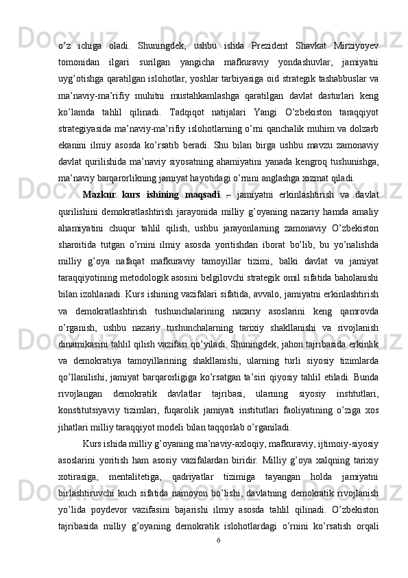 o’z   ichiga   oladi.   Shuningdek,   ushbu   ishda   Prezident   Shavkat   Mirziyoyev
tomonidan   ilgari   surilgan   yangicha   mafkuraviy   yondashuvlar,   jamiyatni
uyg’otishga qaratilgan islohotlar, yoshlar tarbiyasiga oid strategik tashabbuslar va
ma’naviy-ma’rifiy   muhitni   mustahkamlashga   qaratilgan   davlat   dasturlari   keng
ko’lamda   tahlil   qilinadi.   Tadqiqot   natijalari   Yangi   O’zbekiston   taraqqiyot
strategiyasida ma’naviy-ma’rifiy islohotlarning o’rni qanchalik muhim va dolzarb
ekanini   ilmiy   asosda   ko’rsatib   beradi.   Shu   bilan   birga   ushbu   mavzu   zamonaviy
davlat   qurilishida   ma’naviy  siyosatning   ahamiyatini   yanada  kengroq  tushunishga,
ma’naviy barqarorlikning jamiyat hayotidagi o’rnini anglashga xizmat qiladi.
Mazkur   kurs   ishining   maqsadi   –   jamiyatni   erkinlashtirish   va   davlat
qurilishini   demokratlashtirish   jarayonida   milliy   g’oyaning   nazariy   hamda   amaliy
ahamiyatini   chuqur   tahlil   qilish,   ushbu   jarayonlarning   zamonaviy   O’zbekiston
sharoitida   tutgan   o’rnini   ilmiy   asosda   yoritishdan   iborat   bo’lib,   bu   yo’nalishda
milliy   g’oya   nafaqat   mafkuraviy   tamoyillar   tizimi,   balki   davlat   va   jamiyat
taraqqiyotining metodologik asosini belgilovchi strategik omil sifatida baholanishi
bilan izohlanadi. Kurs ishining vazifalari sifatida, avvalo, jamiyatni erkinlashtirish
va   demokratlashtirish   tushunchalarining   nazariy   asoslarini   keng   qamrovda
o’rganish,   ushbu   nazariy   tushunchalarning   tarixiy   shakllanishi   va   rivojlanish
dinamikasini tahlil qilish vazifasi qo’yiladi. Shuningdek, jahon tajribasida erkinlik
va   demokratiya   tamoyillarining   shakllanishi,   ularning   turli   siyosiy   tizimlarda
qo’llanilishi, jamiyat  barqarorligiga ko’rsatgan ta’siri  qiyosiy tahlil  etiladi. Bunda
rivojlangan   demokratik   davlatlar   tajribasi,   ularning   siyosiy   institutlari,
konstitutsiyaviy   tizimlari,   fuqarolik   jamiyati   institutlari   faoliyatining   o’ziga   xos
jihatlari milliy taraqqiyot modeli bilan taqqoslab o’rganiladi.
Kurs ishida milliy g’oyaning ma’naviy-axloqiy, mafkuraviy, ijtimoiy-siyosiy
asoslarini   yoritish   ham   asosiy   vazifalardan   biridir.   Milliy   g’oya   xalqning   tarixiy
xotirasiga,   mentalitetiga,   qadriyatlar   tizimiga   tayangan   holda   jamiyatni
birlashtiruvchi   kuch   sifatida   namoyon   bo’lishi,   davlatning   demokratik   rivojlanish
yo’lida   poydevor   vazifasini   bajarishi   ilmiy   asosda   tahlil   qilinadi.   O’zbekiston
tajribasida   milliy   g’oyaning   demokratik   islohotlardagi   o’rnini   ko’rsatish   orqali
6 