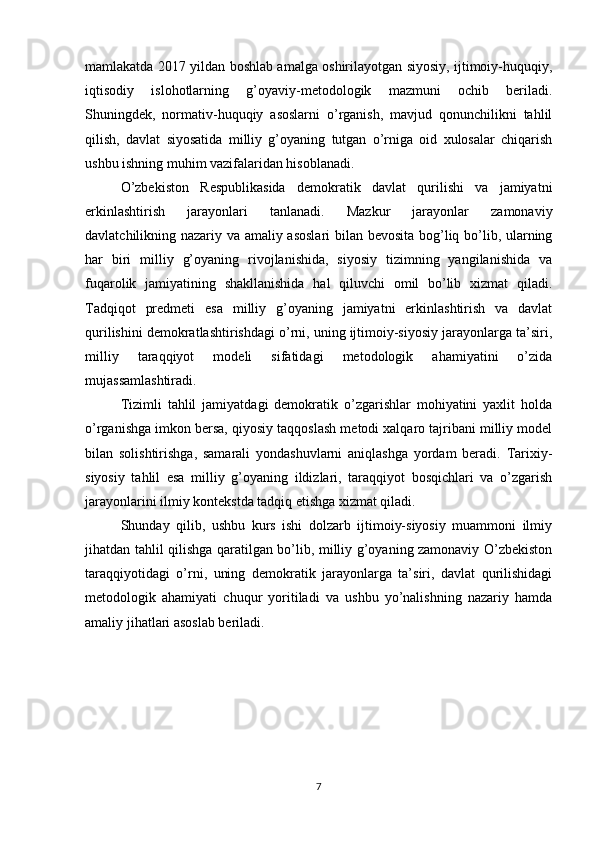 mamlakatda 2017 yildan boshlab amalga oshirilayotgan siyosiy, ijtimoiy-huquqiy,
iqtisodiy   islohotlarning   g’oyaviy-metodologik   mazmuni   ochib   beriladi.
Shuningdek,   normativ-huquqiy   asoslarni   o’rganish,   mavjud   qonunchilikni   tahlil
qilish,   davlat   siyosatida   milliy   g’oyaning   tutgan   o’rniga   oid   xulosalar   chiqarish
ushbu ishning muhim vazifalaridan hisoblanadi.
O’zbekiston   Respublikasida   demokratik   davlat   qurilishi   va   jamiyatni
erkinlashtirish   jarayonlari   tanlanadi.   Mazkur   jarayonlar   zamonaviy
davlatchilikning nazariy va amaliy asoslari  bilan bevosita bog’liq bo’lib, ularning
har   biri   milliy   g’oyaning   rivojlanishida,   siyosiy   tizimning   yangilanishida   va
fuqarolik   jamiyatining   shakllanishida   hal   qiluvchi   omil   bo’lib   xizmat   qiladi.
Tadqiqot   predmeti   esa   milliy   g’oyaning   jamiyatni   erkinlashtirish   va   davlat
qurilishini demokratlashtirishdagi o’rni, uning ijtimoiy-siyosiy jarayonlarga ta’siri,
milliy   taraqqiyot   modeli   sifatidagi   metodologik   ahamiyatini   o’zida
mujassamlashtiradi.
Tizimli   tahlil   jamiyatdagi   demokratik   o’zgarishlar   mohiyatini   yaxlit   holda
o’rganishga imkon bersa, qiyosiy taqqoslash metodi xalqaro tajribani milliy model
bilan   solishtirishga,   samarali   yondashuvlarni   aniqlashga   yordam   beradi.   Tarixiy-
siyosiy   tahlil   esa   milliy   g’oyaning   ildizlari,   taraqqiyot   bosqichlari   va   o’zgarish
jarayonlarini ilmiy kontekstda tadqiq etishga xizmat qiladi.
Shunday   qilib,   ushbu   kurs   ishi   dolzarb   ijtimoiy-siyosiy   muammoni   ilmiy
jihatdan tahlil qilishga qaratilgan bo’lib, milliy g’oyaning zamonaviy O’zbekiston
taraqqiyotidagi   o’rni,   uning   demokratik   jarayonlarga   ta’siri,   davlat   qurilishidagi
metodologik   ahamiyati   chuqur   yoritiladi   va   ushbu   yo’nalishning   nazariy   hamda
amaliy jihatlari asoslab beriladi.
7 