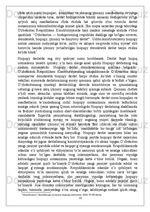 ifoda etish inson huquqlari, erkinliklari va ularning qonuniy manfaatlarini ro'yobga
chiqarishni   nazarda   tutsa,   davlat   boshqaruvida   tizimli   samarali   boshqaruvni   yo'lga
qo'yish   xalq   manfaatlarini   ifoda   etishda   hal   qiluvchi   o'rin   tutuvchi   davlat
mexanizmini takomillashtirishga xizmat qiladi. Shu nuqtai nazardan yangi tahrirdagi
O'zbekiston   Respublikasi   Konstitutsiyasida   ham   mazkur   masalaga   alohida   e'tibor
qaratiladi. "O'zbekiston — boshqaruvning respublika shakliga ega bo'lgan suveren,
demokratik, huquqiy, ijtimoiy va dunyoviy davlat" . Ushbu konstitutsiyaviy huquqiy
norma   mazmun   mohiyatiga   ko'ra,   milliy   va   xalqaro   miqyosda   ochiq   siyosat   olib
boruvchi   hamda   ijtimoiy   yo'naltirilgan   huquqiy   demokratik   davlat   barpo   etishni
ko'zda tutadi 5
.
Huquqiy   davlatda   eng   oliy   qadriyat   inson   hisoblanadi.   Davlat   faqat   huquq
normalarini   yaratib   qolmay,   o zi   ham   ularga   amal   qilishi   Huquqiy   davlatning   engʻ
muhim   xususiyatidir.   Huquqiy   davlat   demokratiyaning   ajralmas   belgisidir.
O zbekiston   Respublikasi   Konstitutsiyasining   muqaddimasida   O zbekiston   xalqi	
ʻ ʻ
insonparvar   demokratik   huquqiy   davlat   barpo   etishni   ko zlab   o zining   muxtor	
ʻ ʻ
vakillari   siymosida  davlatimizning  asosiy  qonunini   qabul  qilishi   ta kidlab  o tilgan.	
ʼ ʻ
O zbekistonning   mustaqil   davlatchiligi   davrida   konstitutsiya   va   qonunlarning	
ʻ
ustunligi  g oyasi  xalq ijtimoiy ongining tarkibiy qismiga aylandi.  Qonunni  chetlab	
ʻ
o tish   emas,   aksincha,   qonun   talablari   asosida,   unga   mos   va   muvofiq   ravishda	
ʻ
yashash lozimligi kishilar ongiga tobora singib bormoqda. davlat inson huquqlari va
manfaatlarini   ta minlashning   izchil   huquqiy   mexanizmini   yaratish   tadbirlarini	
ʼ
amalga oshirdi  (yana qarang Qonun ustuvorligidir.Huquqiy davlatning shakllanishi
va   faoliyat   yuritishning   muhim   shart-sharoitlaridan   bo'lib   quyidagilar   hisoblanadi:
mamlakatda   fuqarolik   jamiyatining   shakllanganligi;   jamiyatning   barcha   yoki
ko'pchilik   a'zolarining   siyosiy   va   huquqiy   ongining   yuqori   darajada   ekanligi;
ularning   mamlakat   ijtimoiy   va   siyosiy   hayotida   faol   ishtirok   eta   olishi   uchun
umuminsoniy   madaniyatga   ega   bo lishi;   mamlakatda   bir-biriga   zid   bo'lmagan	
ʻ
yagona   qonunchilik   tizimining   mavjudligi.   Huquqiy   davlat   nazariyasi   bilan   uni
amalga   oshirish   o'rtasida   katta   farq   bor.   Hozirgi   paytda   huquqiy   davlat   nazariyasi
dunyodagi  ko pgina  davlatlarning konstitutsiyalarida  o'z aksini  topgan.O‘zbekiston	
ʻ
yangi jamiyat qurishda adolat va haqiqat g‘oyasiga asoslanmoqda. Respublikamizda
odamlar   o‘z  qobiliyati  va  ehtiyojlarini   to‘la  namoyon  qilish   va  amalga  oshirishlari
uchun   zarur   bo‘lgan   dastlabki   teng   imkoniyatlarni,   shu   jarayonni   vujudga
keltiradigan   huquqiy   mexanizmni   yaratishga   katta   e’tibor   berildi.   Negaki,   busiz
adolatli   jamiyat   qurib   bo‘lmaydi.O‘zbekiston   yangi   jamiyat   qurishda   adolat   va
haqiqat   g‘oyasiga   asoslanmoqda.   Respublikamizda   odamlar   o‘z   qobiliyati   va
ehtiyojlarini   to‘la   namoyon   qilish   va   amalga   oshirishlari   uchun   zarur   bo‘lgan
dastlabki   teng   imkoniyatlarni,   shu   jarayonni   vujudga   keltiradigan   huquqiy
mexanizmni   yaratishga   katta   e’tibor   berildi.   Negaki,   busiz   adolatli   jamiyat   qurib
bo‘lmaydi.   Ana   shunday   imkoniyatlar   yaratilgandan   keyingina,   har   bir   insonning
taqdiri, turmushi, jamiyatdagi  o‘rni uning o‘ziga, salohiyatiga mehnat  qilish istagi,
5
 Muxitdinova F. Konstitusiya va siyosiy-huquqiy merosimiz. 2013. 87-89-betlar
10 