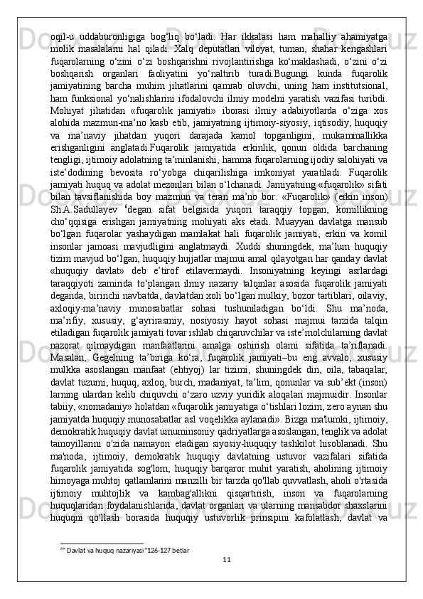 oqil-u   uddaburonligiga   bog‘liq   bo‘ladi.   Har   ikkalasi   ham   mahalliy   ahamiyatga
molik   masalalarni   hal   qiladi.   Xalq   deputatlari   viloyat,   tuman,   shahar   kengashlari
fuqarolarning   o‘zini   o‘zi   boshqarishni   rivojlantirishga   ko‘maklashadi,   o‘zini   o‘zi
boshqarish   organlari   faoliyatini   yo‘naltirib   turadi.Bugungi   kunda   fuqarolik
jamiyatining   barcha   muhim   jihatlarini   qamrab   oluvchi,   uning   ham   institutsional,
ham   funksional   yo‘nalishlarini   ifodalovchi   ilmiy   modelni   yaratish   vazifasi   turibdi.
Mohiyat   jihatidan   «fuqarolik   jamiyati»   iborasi   ilmiy   adabiyotlarda   o‘ziga   xos
alohida   mazmun-ma’no   kasb   etib,   jamiyatning   ijtimoiy-siyosiy,   iqtisodiy,   huquqiy
va   ma’naviy   jihatdan   yuqori   darajada   kamol   topganligini,   mukammallikka
erishganligini   anglatadi.Fuqarolik   jamiyatida   erkinlik,   qonun   oldida   barchaning
tengligi, ijtimoiy adolatning ta’minlanishi, hamma fuqarolarning ijodiy salohiyati va
iste’dodining   bevosita   ro‘yobga   chiqarilishiga   imkoniyat   yaratiladi.   Fuqarolik
jamiyati huquq va adolat mezonlari bilan o‘lchanadi. Jamiyatning «fuqarolik» sifati
bilan   tavsiflanishida   boy   mazmun   va   teran   ma’no   bor.   «Fuqarolik»   (erkin   inson)
Sh.A.Sadullayev   6
degan   sifat   belgisida   yuqori   taraqqiy   topgan,   komillikning
cho‘qqisiga   erishgan   jamiyatning   mohiyati   aks   etadi.   Muayyan   davlatga   mansub
bo‘lgan   fuqarolar   yashaydigan   mamlakat   hali   fuqarolik   jamiyati,   erkin   va   komil
insonlar   jamoasi   mavjudligini   anglatmaydi.   Xuddi   shuningdek,   ma’lum   huquqiy
tizim mavjud bo‘lgan, huquqiy hujjatlar majmui amal qilayotgan har qanday davlat
«huquqiy   davlat»   deb   e’tirof   etilavermaydi.   Insoniyatning   keyingi   asrlardagi
taraqqiyoti   zamirida   to‘plangan   ilmiy   nazariy   talqinlar   asosida   fuqarolik   jamiyati
deganda, birinchi navbatda, davlatdan xoli bo‘lgan mulkiy, bozor tartiblari, oilaviy,
axloqiy-ma’naviy   munosabatlar   sohasi   tushuniladigan   bo‘ldi.   Shu   ma’noda,
ma’rifiy,   xususiy,   g‘ayrirasmiy,   nosiyosiy   hayot   sohasi   majmui   tarzida   talqin
etiladigan fuqarolik jamiyati tovar ishlab chiqaruvchilar va iste’molchilarning davlat
nazorat   qilmaydigan   manfaatlarini   amalga   oshirish   olami   sifatida   ta’riflanadi.
Masalan,   Gegelning   ta’biriga   ko‘ra,   fuqarolik   jamiyati–bu   eng   avvalo,   xususiy
mulkka   asoslangan   manfaat   (ehtiyoj)   lar   tizimi,   shuningdek   din,   oila,   tabaqalar,
davlat tuzumi, huquq, axloq, burch, madaniyat, ta’lim, qonunlar va sub’ekt (inson)
larning   ulardan   kelib   chiquvchi   o‘zaro   uzviy   yuridik   aloqalari   majmuidir.   Insonlar
tabiiy, «nomadaniy» holatdan «fuqarolik jamiyatiga o‘tishlari lozim, zero aynan shu
jamiyatda huquqiy munosabatlar asl voqelikka aylanadi».   Bizga ma'lumki, ijtimoiy,
demokratik huquqiy davlat umuminsoniy qadriyatlarga asoslangan, tenglik va adolat
tamoyillarini   o'zida   namayon   etadigan   siyosiy-huquqiy   tashkilot   hisoblanadi.   Shu
ma'noda,   ijtimoiy,   demokratik   huquqiy   davlatning   ustuvor   vazifalari   sifatida
fuqarolik   jamiyatida   sog'lom,   huquqiy   barqaror   muhit   yaratish,   aholining   ijtimoiy
himoyaga muhtoj qatlamlarini manzilli bir tarzda qo'llab quvvatlash, aholi o'rtasida
ijtimoiy   muhtojlik   va   kambag'allikni   qisqartirish,   inson   va   fuqarolarning
huquqlaridan foydalanishlarida, davlat organlari  va ularning mansabdor  shaxslarini
huquqni   qo'llash   borasida   huquqiy   ustuvorlik   prinsipini   kafolatlash,   davlat   va
6
“ Davlat va huquq nazariyasi”126-127 betlar
11 