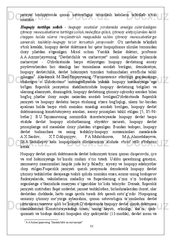 jamiyat   boshqaruvida   qonun   ustuvorligini   ta'minlash   kabilarni   ta'kidlab   o'tish
mumkin.
Huquqiy   tartibga   solish   -   huquqiy   vositalar   yordamida   amalga   oshiriladigan
ijtimoiy munosabatlarni tartibga solish,muhofaza qilish, ijtimoiy ehtiyojlardan kelib
chiqqan   holda   ularni   rivojlantirish   maqsadida   ushbu   ijtimoiy   munosabatlarga
samarali,   tashkiliy-huquqiy   ta’sir   korsatish   jarayonidir.   O'z   navbatida   ta'kidlab
o'tish  kerakki,  huquqiy  davlat  doktrinasi  bir   qator  huquqshunos  olimlar   tomonidan
ilmiy   jihatdan   o'rganilgan.   Misol   uchun   Yuridik   fanlar   doktori,   professor
A.A.Azizxo'jayevning   "Davlatchilik   va   ma'naviyat"   nomli   maqolalar   to'plamida
ma'naviyat   -   O'zbekistonda   barpo   etilayotgan   huquqiy   davlatning   asosiy
poydevorlaridan   biri   ekanligi   har   tomonlama   asoslab   berilgan;   demokratiya,
huquqiy   davlatchilik,   davlat   hokimiyati   tizimlari   tushunchalari   atroflicha   tahlil
qilingan 7
.   Akademik   M.Sharifxojayevning   "Formirovanie   otkritogo   grajdanskogo
obshesgvo   v   Uzbekistane"   monografiyasida   yuksak   huquqiy   madaniyatga   ega
bo'lgan   fuqarolik   jamiyatini   shakllantirishda   huquqiy   davlatning   belgilari   va
ularning ahamiyati, shuningdek, huquqiy davlatning ijtimoiy-iqtisodiy asoslari bilan
bog'liq   jihatlar   ilmiy   nuqtai   nazardan   asoslab   berilganO'zbekistonda   fuqarolik
jamiyati   va   huquqiy   davlatni   barpo   etishning   o'zaro   bog'liqligi,   ularni   bir-biridan
ajralmas   holda   barpo   etish   mumkin   emasligi   asoslab   berilgan,   huquqiy   davlat
doktrinasining   konstitutsiyaviy   asoslari,   asosiy   prinsiplari   tahlil   etilgan   [5,   85-96-
betlar.].   B.U.Tajixanovning   nomzodlik   dissertatsiyasida   huquqiy   davlat   barpo
etishda   davlat   huquqiy   islohotlarining   obyektiv   zarurati,   huquqiy   davlat
prinsiplariga   oid   masalalar   ilmiy   jihatdan   o'rganilgan.   Bundan   tashqari,   huquqiy
davlat   tushunchasi   va   uning   tashkiliy-huquqiy   mexanizmlari   masalasida
A.X.Saidov,   X.T.Odilqoriyev,   F.A.Muhitdinova,   M.A.Ahmedshayeva,
Sh.A.Sadullayev   kabi   huquqshunos   olimlarimizni   alohida   e'tirof   etib   o'tishimiz
kerak.
Huquqiy davlat qurish doktrinasida davlat hokimiyati tizimi qonun chiqaruvchi, ijro
va   sud   hokimiyatiga   bo‘linishi   muhim   o‘rin   tutadi.   Ushbu   qarashning   genezisi,
zamonaviy   muammolari   haqida   juda   ko‘p   falsafiy,   siyosiy   va   huquqiy   adabiyotlar
chop   etilgan.Fuqarolik   jamiyati   qurish   jarayonida   demokratik   huquqiy   davlat
ijtimoiy tashkilotlar darajasiga tushib qolishi mumkin emas, ammo uning boshqaruv
funk siyalarida,   vakolatlarini   mahalliy   va   fuqarolarning   o‘zini   o‘zi   boshqarish
organlariga   o‘tkazishida   muayyan  o‘zgarishlar   bo‘lishi   tabiiydir.   Demak,   fuqarolik
jamiyati institutlari faqat nodavlat, jamoat tashkilotlari, birlashmalaridan iborat, ular
davlatdan   chekkada,   hatto   unga   qarshi   turadi   deb   qarash   noto‘g‘ridir.   Huquqning
umumiy   ijtimoiy   me’yorga   aylanishini,   qonun   ustuvorligini   ta’min lashni   davlat
ishtirokisiz tasavvur qilib bo‘lmaydi.O‘zbekistonda huquqiy davlat qurish doktrinasi
mamlakatimiz   Konstitutsiyasidagi   inson,   uning   hayoti,   erkinligi,   sha’ni,   qadr-
qimmati   va   boshqa   daxlsiz   huquqlari   oliy   qadriyatdir   (13-modda),   davlat   inson   va
7
 A.A.Azizxo'jayevning "Davlatchilik va ma'naviyat"
12 