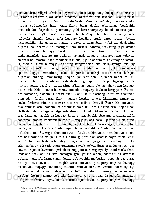 jamiyat   farovonligini   ta’minlash,   ijtimoiy   adolat   va   qonuniylikni   qaror   toptirishga
(14-modda)   xizmat   qiladi   degan   fundamental   tamoyillarga   tayanadi.   Ular   qatoriga
insonning   ijtimoiy-iqtisodiy   munosabatlarda   erkin   qatnashishi,   mulkka   egalik
huquqi   (36-modda)   ham   kiradi.Shaxs   bilan   davlat   o‘rtasidagi   bog‘liqlik,
munosabatlar   fuqarolarning   umumiy   yoki   konstitutsiyaviy   holati;   maxsus   yoki
mavqei   bilan   bog‘liq   holati;   lavozimi   bilan   bog‘liq   holati;   tasodifiy   vaziyatlarda
ishlovchi   shaxslar   holati   kabi   huquqiy   holatlari   orqali   qaror   topadi.   Ayrim
tadqiqotchilar   ular   qatoriga   shaxsning   davlatga   mansubligi,   ya’ni   shu   davlatning
fuqarosi   bo‘lishi   yoki   bo‘lmasligini   ham   kiritadi.   Albatta,   shaxsning   qaysi   davlat
fuqarosi   ekani   huquqiy   holat   uchun   muhimdir.   Ammo   milliy   huquqni
shakllantirishda   xalqaro   me’yorlarga   tayanish   huquqiy   taraqqiyotning   yetakchi
an’anasi bo‘layotgan ekan, u yuqoridagi huquqiy holatlarga ta’sir etmay qolmaydi.
U,   avvalo,   shaxs   huquqiy   holatining   kengayishida   aks   etadi.   Bunga   huquqiy
davlatning   yo‘l   yomonligi   sababli   haydovchilar   oldidagi   yoki   sanitariya-
epidemiologiya   xizmatining   talab   darajasida   emasligi   sababli   zarar   ko‘rgan
fuqarolar   oldidagi   javobgarligi   haqida   qonunlar   qabul   qilinishi   misol   bo‘lishi
mumkin.   Hatto   ilmiy   adabiyotlarda   davlatning   fuqaro   oldida   javobgarligi   haqida
maxsus   qonun   qabul   qilish   zarurligi   ta’kidlanmoqda.   Demak,   shaxsning   huquqiy
holati, erkinliklari, davlat bilan munosabatlari huquqiy davlatda kengayadi. Bu esa,
o‘z   navbatida,   davlatning   shaxs   erkinliklarini   ta’minlashdagi   o‘rni   va   ahamiyati
oshishidan   dalolat   beradi.Shaxs   huquqiy   holatining,   erkinliklarining   kengayishi
davlat   funksiyalarining   qisqarishi   hisobiga   sodir   bo‘lmaydi.   Fuqarolik   jamiyatini
rivojlantirish   aslo   davlatni   zaiflashtirish   yoki   uni   o‘z   funksiyalarini   bajarishdan
chetlashtirish   hisobiga   amalga   oshirilmasligi   kerak.   Aksincha,   davlat   hokimiyat
organlarini   qonuniylik   va   huquqiy   tartibni   jamoatchilik   obro‘siga   tayangan   holda
har tomonlama mustahkamlashi zarur.Huquqiy davlat fuqarolik jamiyati shaklidir va
davlat   huquqiy   bo‘lnshi   uchun   kuchli,   hayot   kechirib   keta   oladigan,   erksevar,   har
qanday   antidemokratik   avtoritar   tajivuzlarga   qarshilik   ko‘rsata   oladigan   jamiyat
bo‘lish« kerak. Buning o‘chun esa avvalo Davlat hokimiyatini demokratiya, o‘znni
o‘zi   boshqarish   va   xalqning   to‘la   Hokimligi   prinsiplari   asosida   qayta   tashkil   etish
zarur. 8
  Huquqiy   davlatga   borish   yo‘lida,   avvalo   jamiyatga   ma’muriy   buyruqbozlik
bilan   rahbarlik   qilishni,   byurokratizmni,   saylab   qo‘yiladigan   organlar   ustidan   ijro
etuvchi organlar hukmronligini, shaxsning, jamoalarning siyoeiy jihatdan o‘z-o‘zini
ifodalash   shakllarining   rivojlanmaganligani   yengib   o‘tish,   odamlarning   davlatga
bo‘lgan   munosabatlarini   (unga   doimo   zo‘ravonlik,   majburlash   apparati   deb   qarab
kelingan   edi)   qayta   ko‘rib   chiqish   zarur.Jamiyatning   huquqiy   ongi   va   huquqiy
madaniyati   huquqiy   davlatning   muhim   omili.va   shartidir.   Ammo   tuban   siyosiy-
huquqiy   savodlilik   va   chalasavodlilik,   hatto   savodsizliq,   rasmiy   nuqtai   nazarga
qarab ish ko‘rish, rasmiy so‘z bilan haqiqiy ahvol o‘rtasidagi farqqa odatlanish xos
bo‘lgan,   ma’muriy-buyruqbozlikka   asoslangan   davlat   huquqiy   ongi   va   huquqiy
8
 . Mirziyoev Sh.M. Qonun ustuvorligi va inson manfaatlarini ta'minlash - yurt taraqqiyoti va xalq farovonligining 
garovi.-T.:O'zbekiston, 2017
13