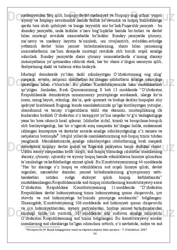 madaniyatidan farq qilib, huquqiy davlat madaniyati va Huquqiy ongi uchun: yuqori
siyosiy  va  huquqiy savodxonlik  hamda  faollik  zo‘ravonlik  va huquq  buzilishlariga
qarshi   tura   olish   qobiliyati   va   bunga   tayyorlik   xos   bo‘ladi.Fuqarolik   jamiyati   -   bu
shunday   jamiyatki,   unda   kishilar   o‘zaro   bog‘liqdirlar   hamda   bir-birlari   va   davlat
bilan   mustaqil   ravishda   munosabatda   bo‘ladilar.   Bunday   jamiyatda   ijtimoiy,
ma’naviy   va   madaniy   hayotni   ta’minlash,   uni   rivojlantirib,   avloddan-avlodga
yetkazish   davlat   bilan   jamoat   birlashmalarining,   shaxs   bilan   jamoaning
munosabatlarini   ma’lum   darajada   mustaqil   ravishda   olib   borish   orqali   amalga
oshiriladi.   Bunday   jamiyatda   shaxs   ijtimoiy   munosabatlarda   o‘zining   shaxsiy
xususiyatlarini   yo‘qotmasdan   ishtirok   etadi,   har   bir   shaxs   o‘zligini   namoyon   qilib,
faoliyatining shakl va turlarini erkin tanlaydi.
Mustaqil   demokratik   yo‘ldan   dadil   odimlayotgan   O‘zbekistonning   eng   ulug‘
maqsadi,   avvalo,   xalqimiz   manfaatlari   ko‘zlangan   islohotlarni   amalga   oshirishga
qaratilgani   bilan   e’tiborlidir.   Bu   jihatlar   Konstitutsiyamizda   ham   mustahkamlab
qo‘yilgan.   Jumladan,   Bosh   Qomusimizning   II   bob   13   moddasida   “O‘zbekiston
Respublikasida   demokratiya   umuminsoniy   printsiplarga   asoslanadi,   ularga   ko‘ra
inson, uning hayoti, erkinligi, sha’ni, qadr-qimmati va boshqa daxlsiz huquqlari oliy
qadriyat hisoblanadi.Bugungi kunda mamlakatimizda qo‘lga kiritilayotgan yutuqlar,
olamshumul   va   tarixiy   o‘zgarishlarni   tahlil   etar   ekanmiz,   mustaqillikning   ilk
kunlaridan boshlab O‘zbekiston o‘z taraqqiyot yo‘lini naqadar to‘g‘ri tanlaganligiga
yana bir bora ishonch hosil qilamiz. Islohotlar izchil, tizimli va bosqichma-bosqich
olib borilayotganligi, har  bir  o‘zgarish aniq maqsadni  ko‘zlagan holda, mukammal
ishlangan   konsepsiya   va  dasturlar   asosida   amalga   oshirilayotganligi   o‘z   samara   va
natijalarini bermoqda 9
. Istiqlol yillarida mamlakatimizning sud-huquq tizimi tubdan
yangilandi.   Mamlakatimizda   amalga   oshirilayotgan   islohotlarning   bosh   maqsadi
demokratik   huquqiy   davlat   qurish   va   fuqarolik   jamiyatini   barpo   etishdan   iborat.
Ushbu asosiy maqsaddan kelib chiqib, sud-huquq tizimidagi islohotlar insonlarning
shaxsiy, ijtimoiy, iqtisodiy va siyosiy huquq hamda erkinliklarini himoya qilinishini
ta’minlashga va kafolatlashga xizmat qiladi. Bu Konstitutsiyamizning 44-moddasida
“Har   bir   shaxsga   o‘z   huquq   va   erkinliklarini   sud   orqali   himoya   qilish,   davlat
organlari,   mansabdor   shaxslar,   jamoat   birlashmalarining   g‘ayriqonuniy   xatti-
harakatlari   ustidan   sudga   shikoyat   qilish   huquqi   kafolatlanishi”
mustahkamlangan.Respublikamizda sud-huquq islohotlarining konstitutsiyaviy asosi
O‘zbekiston   Respublikasi   Konstitutsiyasining   11-moddasida   “O‘zbekiston
Respublikasi   davlat   hokimiyatining   tizimi   hokimiyatning   qonun   chiqaruvchi,   ijro
etuvchi   va   sud   hokimiyatiga   bo‘lininshi   prinsipiga   asoslanishi”   belgilangan.
Shuningdek,   Konstitutsiyaning   106-moddasida   sud   hokimiyati   qonun   chiqaruvchi
va   ijro   hokimiyatilaridan,   siyosiy   partiyalardan,   boshqa   jamoat   birlashmalaridan
mustaqil   holda   ish   yuritishi,   107-moddasida   odil   sudlovni   amalga   oshiruvchi
O‘zbekiston   Respublikasining   sud   tizimi   belgilangan.   Bu   konstitutsiyaviy   asoslar
insonlarning sud idoralariga bo‘lgan ishonchini orttirib, o‘z navbatida, sudya va sud
9
 Mirziyoev Sh.M. Buyuk kelajagimizni mard va olijanob xalqimiz bilan quramiz. - T.:O'zbekiston, 2017.
14 