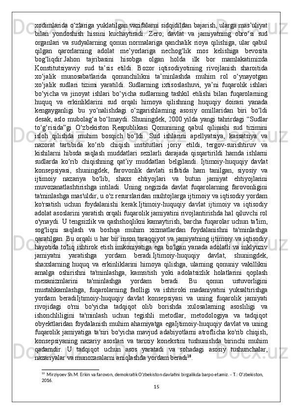 xodimlarida o‘zlariga yuklatilgan vazifalarni sidqidildan bajarish, ularga mas’uliyat
bilan   yondoshish   hissini   kuchaytiradi.   Zero,   davlat   va   jamiyatning   obro‘si   sud
organlari   va   sudyalarning   qonun   normalariga   qanchalik   rioya   qilishiga,   ular   qabul
qilgan   qarorlarning   adolat   me’yorlariga   nechog‘lik   mos   kelishiga   bevosita
bog‘liqdir.Jahon   tajribasini   hisobga   olgan   holda   ilk   bor   mamlakatimizda
Konstitutsiyaviy   sud   ta’sis   etildi.   Bozor   iqtisodiyotining   rivojlanish   sharoitida
xo‘jalik   munosabatlarida   qonunchilikni   ta’minlashda   muhim   rol   o‘ynayotgan
xo‘jalik   sudlari   tizimi   yaratildi.   Sudlarning   ixtisoslashuvi,   ya’ni   fuqarolik   ishlari
bo‘yicha   va   jinoyat   ishlari   bo‘yicha   sudlarning   tashkil   etilishi   bilan   fuqarolarning
huquq   va   erkinliklarini   sud   orqali   himoya   qilishning   huquqiy   doirasi   yanada
kengayganligi   bu   yo‘nalishdagi   o‘zgarishlarning   asosiy   omillaridan   biri   bo‘ldi
desak, aslo mubolag‘a bo‘lmaydi. Shuningdek, 2000 yilda yangi tahrirdagi “Sudlar
to‘g‘risida”gi   O‘zbekiston   Respublikasi   Qonunining   qabul   qilinishi   sud   tizimini
isloh   qilishda   muhim   bosqich   bo‘ldi.   Sud   ishlarini   apellyatsiya,   kassatsiya   va
nazorat   tartibida   ko‘rib   chiqish   institutlari   joriy   etildi,   tergov-surishtiruv   va
kishilarni   hibsda   saqlash   muddatlari   sezilarli   darajada   qisqartirildi   hamda   ishlarni
sudlarda   ko‘rib   chiqishning   qat’iy   muddatlari   belgilandi.   Ijtimoiy-huquqiy   davlat
konsepsiyasi,   shuningdek,   farovonlik   davlati   sifatida   ham   tanilgan,   siyosiy   va
ijtimoiy   nazariya   bo'lib,   shaxs   ehtiyojlari   va   butun   jamiyat   ehtiyojlarini
muvozanatlashtirishga   intiladi.   Uning   negizida   davlat   fuqarolarning   farovonligini
ta'minlashga mas'uldir, u o'z resurslaridan muhtojlarga ijtimoiy va iqtisodiy yordam
ko'rsatish   uchun   foydalanishi   kerak.Ijtimoiy-huquqiy   davlat   ijtimoiy   va   iqtisodiy
adolat asoslarini yaratish orqali fuqarolik jamiyatini rivojlantirishda hal qiluvchi rol
o'ynaydi. U tengsizlik va qashshoqlikni kamaytirish, barcha fuqarolar uchun ta'lim,
sog'liqni   saqlash   va   boshqa   muhim   xizmatlardan   foydalanishni   ta'minlashga
qaratilgan. Bu orqali u har bir inson taraqqiyot va jamiyatning ijtimoiy va iqtisodiy
hayotida to'liq ishtirok etish imkoniyatiga ega bo'lgan yanada adolatli va inklyuziv
jamiyatni   yaratishga   yordam   beradi.Ijtimoiy-huquqiy   davlat,   shuningdek,
shaxslarning   huquq   va   erkinliklarini   himoya   qilishga,   ularning   qonuniy   vakillikni
amalga   oshirishni   ta'minlashga,   kamsitish   yoki   adolatsizlik   holatlarini   qoplash
mexanizmlarini   ta'minlashga   yordam   beradi.   Bu   qonun   ustuvorligini
mustahkamlashga,   fuqarolarning   faolligi   va   ishtiroki   madaniyatini   yuksaltirishga
yordam   beradiIjtimoiy-huquqiy   davlat   konsepsiyasi   va   uning   fuqarolik   jamiyati
rivojidagi   o'rni   bo'yicha   tadqiqot   olib   borishda   xulosalarning   asosliligi   va
ishonchliligini   ta'minlash   uchun   tegishli   metodlar,   metodologiya   va   tadqiqot
obyektlaridan foydalanish muhim ahamiyatga egaIjtimoiy-huquqiy davlat va uning
fuqarolik   jamiyatiga   ta'siri   bo'yicha   mavjud   adabiyotlarni   atroflicha   ko'rib   chiqish,
konsepsiyaning   nazariy   asoslari   va   tarixiy   konekstini   tushunishda   birinchi   muhim
qadamdir.   U   tadqiqot   uchun   asos   yaratadi   va   sohadagi   asosiy   tushunchalar,
nazariyalar va munozaralarni aniqlashda yordam beradi 10
.
10
  Mirziyoev Sh.M. Erkin va farovon, demokratik O'zbekiston davlatini birgalikda barpo etamiz. - T.: O'zbekiston, 
2016.
15 