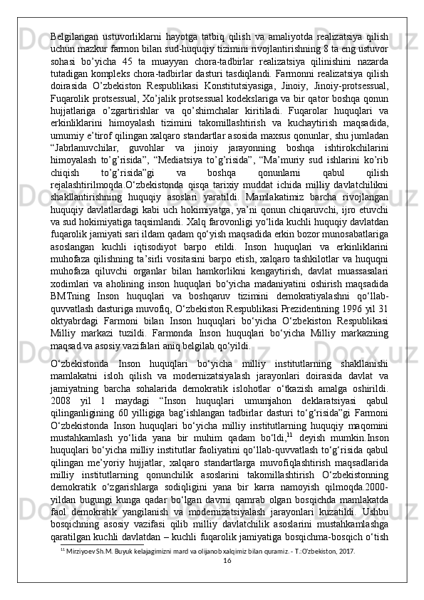 Belgilangan   ustuvorliklarni   hayotga   tatbiq   qilish   va   amaliyotda   realizatsiya   qilish
uchun mazkur farmon bilan sud-huquqiy tizimini rivojlantirishning 8 ta eng ustuvor
sohasi   bo’yicha   45   ta   muayyan   chora-tadbirlar   realizatsiya   qilinishini   nazarda
tutadigan kompleks chora-tadbirlar dasturi tasdiqlandi. Farmonni realizatsiya qilish
doirasida   O’zbekiston   Respublikasi   Konstitutsiyasiga,   Jinoiy,   Jinoiy-protsessual,
Fuqarolik protsessual, Xo’jalik protsessual  kodekslariga va bir qator boshqa qonun
hujjatlariga   o’zgartirishlar   va   qo’shimchalar   kiritiladi.   Fuqarolar   huquqlari   va
erkinliklarini   himoyalash   tizimini   takomillashtirish   va   kuchaytirish   maqsadida,
umumiy e’tirof qilingan xalqaro standartlar asosida maxsus qonunlar, shu jumladan
“Jabrlanuvchilar,   guvohlar   va   jinoiy   jarayonning   boshqa   ishtirokchilarini
himoyalash   to’g’risida”,   “Mediatsiya   to’g’risida”,   “Ma’muriy   sud   ishlarini   ko’rib
chiqish   to’g’risida”gi   va   boshqa   qonunlarni   qabul   qilish
rejalashtirilmoqda.O‘zbekistonda   qisqa   tarixiy   muddat   ichida   milliy   davlatchilikni
shakllantirishning   huquqiy   asoslari   yaratildi.   Mamlakatimiz   barcha   rivojlangan
huquqiy davlatlardagi  kabi  uch hokimiyatga, ya’ni  qonun chiqaruvchi, ijro etuvchi
va sud hokimiyatiga taqsimlandi. Xalq farovonligi yo‘lida kuchli huquqiy davlatdan
fuqarolik jamiyati sari ildam qadam qo‘yish maqsadida erkin bozor munosabatlariga
asoslangan   kuchli   iqtisodiyot   barpo   etildi.   Inson   huquqlari   va   erkinliklarini
muhofaza   qilishning   ta’sirli   vositasini   barpo   etish,   xalqaro   tashkilotlar   va   huquqni
muhofaza   qiluvchi   organlar   bilan   hamkorlikni   kengaytirish,   davlat   muassasalari
xodimlari   va   aholining   inson   huquqlari   bo‘yicha   madaniyatini   oshirish   maqsadida
BMTning   Inson   huquqlari   va   boshqaruv   tizimini   demokratiyalashni   qo‘llab-
quvvatlash dasturiga muvofiq, O‘zbekiston Respublikasi Prezidentining 1996 yil 31
oktyabrdagi   Farmoni   bilan   Inson   huquqlari   bo‘yicha   O‘zbekiston   Respublikasi
Milliy   markazi   tuzildi.   Farmonda   Inson   huquqlari   bo‘yicha   Milliy   markazning
maqsad va asosiy vazifalari aniq belgilab qo‘yildi.
O‘zbekistonda   Inson   huquqlari   bo‘yicha   milliy   institutlarning   shakllanishi
mamlakatni   isloh   qilish   va   modernizatsiyalash   jarayonlari   doirasida   davlat   va
jamiyatning   barcha   sohalarida   demokratik   islohotlar   o‘tkazish   amalga   oshirildi.
2008   yil   1   maydagi   “Inson   huquqlari   umumjahon   deklaratsiyasi   qabul
qilinganligining   60   yilligiga   bag‘ishlangan   tadbirlar   dasturi   to‘g‘risida”gi   Farmoni
O‘zbekistonda   Inson   huquqlari   bo‘yicha   milliy   institutlarning   huquqiy   maqomini
mustahkamlash   yo‘lida   yana   bir   muhim   qadam   bo‘ldi, 11
  deyish   mumkin.Inson
huquqlari bo‘yicha milliy institutlar faoliyatini qo‘llab-quvvatlash to‘g‘risida qabul
qilingan   me’yoriy   hujjatlar,   xalqaro   standartlarga   muvofiqlashtirish   maqsadlarida
milliy   institutlarning   qonunchilik   asoslarini   takomillashtirish   O‘zbekistonning
demokratik   o‘zgarishlarga   sodiqligini   yana   bir   karra   namoyish   qilmoqda.2000-
yildan   bugungi   kunga   qadar   bo‘lgan   davrni   qamrab   olgan   bosqichda   mamlakatda
faol   demokratik   yangilanish   va   modernizatsiyalash   jarayonlari   kuzatildi.   Ushbu
bosqichning   asosiy   vazifasi   qilib   milliy   davlatchilik   asoslarini   mustahkamlashga
qaratilgan kuchli davlatdan – kuchli fuqarolik jamiyatiga bosqichma-bosqich o‘tish
11
 Mirziyoev Sh.M. Buyuk kelajagimizni mard va olijanob xalqimiz bilan quramiz. - T.:O'zbekiston, 2017.
16 