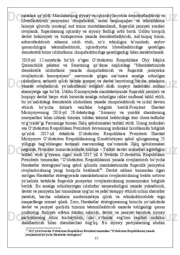 masalasi qo‘yildi. Mamlakatning siyosiy va iqtisodiy hayotida demokratlashtirish va
liberallashtirish   jarayonlari   chuqurlashdi,   inson   haqhuquqlari   va   erkinliklarini
himoya   qiluvchi   mustaqil   sud   tizimi   mustahkamlandi,   fuqarolik   jamiyati   asoslari
rivojlandi,   fuqarolarning   iqtisodiy   va   siyosiy   faolligi   ortib   bordi.   Ushbu   bosqich
davlat   hokimiyati   va   boshqaruvini   yanada   demokratlashtirish,   sud-huquq   tizimi,
axborotlashtirish   sohasini   isloh   etish,   so‘z   erkinligini   ta’minlash,   saylov
qonunchiligini   takomillashtirish,   iqtisodiyotni   liberallashtirishga   qaratilgan
demokratik bozor islohotlarini chuqurlashtirishga qaratilganligi bilan xarakterlanadi.
2010-yil   12-noyabrda   bo‘lib   o‘tgan   O‘zbekiston   Respublikasi   Oliy   Majlisi
Qonunchilik   palatasi   va   Senatining   qo‘shma   majlisidagi   “Mamlakatimizda
demokratik   islohotlarni   yanada   chuqurlashtirish   va   fuqarolik   jamiyatini
rivojlantirish   konsepsiyasi”   mavzusida   qilgan   ma’ruzasi   amalga   oshirilgan
islohotlarni   sarhisob   qilish   hamda   jamiyat   va   davlat   hayotining   barcha   sohalarini
yanada   rivojlantirish   yo‘nalishlarini   belgilab   olish   nuqtayi   nazaridan   muhim
ahamiyatga ega bo‘ldi. Ushbu Konsepsiyada mamlakatimizda fuqarolik jamiyati va
huquqiy  davlat   barpo  etish   borasida   amalga   oshirilgan  ishlar   mufassal   tahlil   etilib,
bu   yo‘nalishdagi   demokratik   islohotlarni   yanada   chuqurlashtirish   va   izchil   davom
ettirish   bo‘yicha   dolzarb   vazifalar   belgilab   berildi.Prezident   Shavkat
Mirziyoyevning   2016-yil   28-dekabrdagi   “Jismoniy   va   yuridik   shaxslarning
murojaatlari   bilan   ishlash   tizimini   tubdan   takomil   lashtirishga   doir   chora-tadbirlar
to‘g‘risida”gi  Farmoniga binoan Xalq qabulxonalari tashkil etildi. Uning xodimlari
esa O‘zbekiston Respublikasi Prezidenti devonining xodimlari hisoblanishi belgilab
qo‘yildi.   2017-yil   dekabrda   O‘zbekiston   Respublikasi   Prezidenti   Shavkat
Mirziyoyev   O‘zbekiston   Respublikasining   Konstitutsiyasi   qabul   qilinganining   25
yilligiga   bag‘ishlangan   tantanali   marosimdagi   ma’ruzasida   Xalq   qabulxonalari
negizida, Prezident huzurida alohida tuzilma – Tezkor davlat xizmatlari agentligini
tashkil   etish   g‘oyasini   ilgari   surdi.2017   yil   6   fevralda   O‘zbekiston   Respublikasi
Prezidenti   tomonidan   “O‘zbekiston   Respublikasini   yanada   rivojlantirish   bo‘yicha
Harakatlar   strategiyasi”ning   qabul   qilinishi   mamlakatimizda   fuqarolik   jamiyatini
rivojlantirishning   yangi   bosqichi   boshlandi 12
.   Davlat   rahbari   tomonidan   ilgari
surilgan Harakatlar strategiyasida mamlakatimizni rivojlantirishning beshta ustuvor
yo‘nalishi   tarkibida   fuqarolik   jamiyatini   rivojlantirishning   mexanizmlari   belgilab
berildi.   Bu   amalga   oshirilayotgan   islohotlar   samaradorligini   yanada   yuksaltirish,
davlat va jamiyatni har tomonlama uyg‘un va jadal taraqqiy ettirish uchun sharoitlar
yaratish,   barcha   sohalarni   modernizatsiya   qilish   va   erkinlashtirishdek   ezgu
maqsadlarga   xizmat   qiladi.   Zero,   Harakatlar   strategiyasining   birinchi   yo‘nalishida
davlat   va   jamiyat   qurilishi   tizimini   takomillashtirish   nazarda   tutilganligi   qonun
ijodkorligi   faoliyati   sifatini   tubdan   oshirish,   davlat   va   jamiyat   hayotida   siyosiy
partiyalarning   rolini   kuchaytirish,   ular   o‘rtasida   sog‘lom   raqobat   muhitini
shakllantirish   bilan   chambarchas   bog‘liq.   Bu   siyosiy   partiyalarning   aholini
12
 2017 yil 6 fevralda O‘zbekiston Respublikasi Prezidenti tomonidan “O‘zbekiston Respublikasini yanada 
rivojlantirish bo‘yicha Harakatlar strategiyasi”
17 