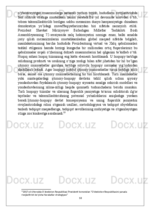 o‘ylantirayotgan muammolarga samarali  yechim  topish, hududlarni  rivojlantirishda
faol   ishtirok   etishiga   mustahkam   zamin   yaratadi.Bir   yil   davomida   sinovdan   o‘tib,
tobora takomillashtirilib borilgan ushbu mexanizm dunyo hamjamiyatiga chinakam
demokratiya   yo‘lidagi   muvaffaqiyatlarimizdan   biri   sifatida   namoyish   etildi.
Prezident   Shavkat   Mirziyoyev   Birlashgan   Millatlar   Tashkiloti   Bosh
Assambleyasining   72-sessiyasida   xalq   hokimiyatini   nomiga   emas,   balki   amalda
joriy   qilish   mexanizmlarini   mustahkamlashni   global   maqsad   sifatida   belgilab,
mamlakatimizning   barcha   hududida   Prezidentning   virtual   va   Xalq   qabulxonalari
tashkil   etilganini   hamda   hozirgi   kungacha   bir   milliondan   ortiq   fuqarolarimiz   bu
qabulxonalar orqali o‘zlarining dolzarb muammolarini hal qilganini ta’kidlab o‘tdi.
Huquq sohasi  huquq tizimining eng katta elementi hisoblanadi. U huquqiy tartibga
solishning  predmeti  va  usulining  o ziga  xosligi   bilan sifat   jihatidan bir  hil   bo lganʻ ʻ
ijtimoiy   munosabatlar   guruhini   tartibga   soluvchi   huquqiy   normalar   yig indisidan	
ʻ
shakillanib keladi. Agar huquqiy institut ijtimoiy munosabatlar turini tartibga solib
bersa, sanoat  esa ijtimoiy munosabatlarning bir  turi  hisoblanadi.   Turli mamlakatlar
yoki   mintaqalardagi   ijtimoiy-huquqiy   davlatni   tahlil   qilish   uchun   qiyosiy
yondashuvdan foydalanish ijtimoiy-huquqiy siyosatni amalga oshirish modellari va
yondashuvlarining   xilma-xilligi   haqida   qimmatli   tushunchalarni   berishi   mumkin.
Turli   huquqiy   tizimlar   va   ularning   fuqarolik   jamiyatiga   ta'sirini   solishtirish   ilg'or
tajribalar   va   takomillashtirishning   potensial   yo'nalishlarini   aniqlashga   yordam
beradi.Ijtimoiy-huquqiy   davlat   konsepsiyasini   va   uning   fuqarolik   jamiyatini
rivojlantirishdagi   rolini   o'rganish   usullari,   metodologiyasi   va   tadqiqot   obyektlarini
tanlash tadqiqot maqsadlariga, tadqiqot savollarining mohiyatiga va o'rganilayotgan
o'ziga xos konkestga asoslanadi. 13
13
2017 yil 6 fevralda O‘zbekiston Respublikasi Prezidenti tomonidan “O‘zbekiston Respublikasini yanada 
rivojlantirish bo‘yicha Harakatlar strategiyasi”
18 