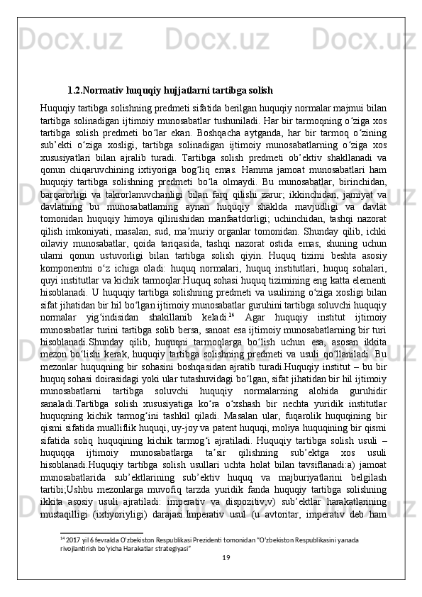     1.2.Normativ huquqiy hujjatlarni tartibga solish 
Huquqiy tartibga solishning predmeti sifatida berilgan huquqiy normalar majmui bilan
tartibga solinadigan ijtimoiy munosabatlar tushuniladi. Har bir tarmoqning o ziga xosʻ
tartibga   solish   predmeti   bo lar   ekan.   Boshqacha   aytganda,   har   bir   tarmoq   o zining	
ʻ ʻ
sub’ekti   o ziga   xosligi,   tartibga   solinadigan   ijtimoiy   munosabatlarning   o ziga   xos	
ʻ ʻ
xususiyatlari   bilan   ajralib   turadi.   Tartibga   solish   predmeti   ob’ektiv   shakllanadi   va
qonun   chiqaruvchining   ixtiyoriga   bog liq   emas.   Hamma   jamoat   munosabatlari   ham	
ʻ
huquqiy   tartibga   solishning   predmeti   bo la   olmaydi.   Bu   munosabatlar,   birinchidan,	
ʻ
barqarorligi   va   takrorlanuvchanligi   bilan   farq   qilishi   zarur;   ikkinchidan,   jamiyat   va
davlatning   bu   munosabatlarning   aynan   huquqiy   shaklda   mavjudligi   va   davlat
tomonidan   huquqiy   himoya   qilinishidan   manfaatdorligi;   uchinchidan,   tashqi   nazorat
qilish   imkoniyati,   masalan,   sud,   ma muriy   organlar   tomonidan.   Shunday   qilib,   ichki	
ʼ
oilaviy   munosabatlar,   qoida   tariqasida,   tashqi   nazorat   ostida   emas,   shuning   uchun
ularni   qonun   ustuvorligi   bilan   tartibga   solish   qiyin.   Huquq   tizimi   beshta   asosiy
komponentni   o z   ichiga   oladi:   huquq   normalari,   huquq   institutlari,   huquq   sohalari,	
ʻ
quyi institutlar va kichik tarmoqlar.Huquq sohasi huquq tizimining eng katta elementi
hisoblanadi. U huquqiy tartibga solishning predmeti va usulining o ziga xosligi  bilan	
ʻ
sifat jihatidan bir hil bo lgan ijtimoiy munosabatlar guruhini tartibga soluvchi huquqiy	
ʻ
normalar   yig indisidan   shakillanib   keladi.	
ʻ 14
  Agar   huquqiy   institut   ijtimoiy
munosabatlar turini tartibga solib bersa, sanoat  esa ijtimoiy munosabatlarning bir turi
hisoblanadi.Shunday   qilib,   huquqni   tarmoqlarga   bo lish   uchun   esa,   asosan   ikkita	
ʻ
mezon   bo lishi   kerak,   huquqiy   tartibga   solishning   predmeti   va   usuli   qo llaniladi.   Bu	
ʻ ʻ
mezonlar   huquqning  bir  sohasini  boshqasidan  ajratib  turadi.Huquqiy  institut   –  bu  bir
huquq sohasi doirasidagi yoki ular tutashuvidagi bo lgan, sifat jihatidan bir hil ijtimoiy	
ʻ
munosabatlarni   tartibga   soluvchi   huquqiy   normalarning   alohida   guruhidir
sanaladi.Tartibga   solish   xususiyatiga   ko ra   o xshash   bir   nechta   yuridik   institutlar	
ʻ ʻ
huquqning   kichik   tarmog ini   tashkil   qiladi.   Masalan   ular,   fuqarolik   huquqining   bir	
ʻ
qismi sifatida mualliflik huquqi, uy-joy va patent huquqi, moliya huquqining bir qismi
sifatida   soliq   huquqining   kichik   tarmog i   ajratiladi.	
ʻ   Huquqiy   tartibga   solish   usuli   –
huquqqa   ijtimoiy   munosabatlarga   ta sir   qilishning   sub’ektga   xos   usuli	
ʼ
hisoblanadi.Huquqiy   tartibga   solish   usullari   uchta   holat   bilan   tavsiflanadi:a)   jamoat
munosabatlarida   sub’ektlarining   sub’ektiv   huquq   va   majburiyatlarini   belgilash
tartibi;Ushbu   mezonlarga   muvofiq   tarzda   yuridik   fanda   huquqiy   tartibga   solishning
ikkita   asosiy   usuli   ajratiladi:   imperativ   va   dispozitiv;v)   sub’ektlar   harakatlarining
mustaqilligi   (ixtiyoriyligi)   darajasi.Imperativ   usul   (u   avtoritar,   imperativ   deb   ham
14
 2017 yil 6 fevralda O‘zbekiston Respublikasi Prezidenti tomonidan “O‘zbekiston Respublikasini yanada 
rivojlantirish bo‘yicha Harakatlar strategiyasi”
19 