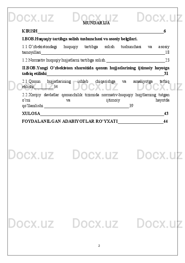                                               
                                                        MUNDARIJA
KIRISH__________________________________________________________6
I.BOB.Huquqiy tartibga solish tushunchasi va asosiy belgilari.
1.1.O’zbekistondagi   huquqiy   tartibga   solish   tushunchasi   va   asosiy
tamoyillari_________________________________________________________18
1.2.Normativ huquqiy hujjatlarni tartibga solish.___________________________23
II.BOB.Yangi   O’zbekiston   sharoitida   qonun   hujjatlarining   ijtimoiy   hayotga
tatbiq etilishi______________________________________________________31
2.1.Qonun   hujjatlarining   ishlab   chiqarishga   va   amaliyotga   tatbiq
etilishi_________34
2.2.Xorijiy   davlatlar   qonunchilik   tizimida   normativ-huquqiy   hujjtlarning   tutgan
o’rni   va   ijtimoiy   hayotda
qo’llanilishi._______________________________________39
XULOSA_________________________________________________________43
FOYDALANILGAN ADABIYOTLAR RO’YXATI_____________________44
                                                        
2 