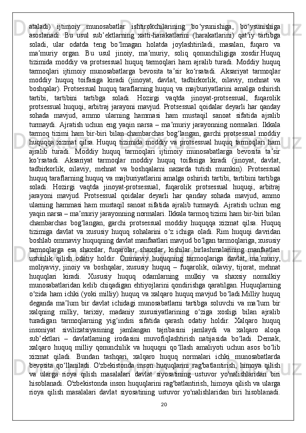 ataladi)   ijtimoiy   munosabatlar   ishtirokchilarining   bo ysunishiga,   bo ysunishigaʻ ʻ
asoslanadi.   Bu   usul   sub’ektlarning   xatti-harakatlarini   (harakatlarini)   qat iy   tartibga	
ʼ
soladi,   ular   odatda   teng   bo lmagan   holatda   joylashtiriladi,   masalan,   fuqaro   va	
ʻ
ma muriy   organ.   Bu   usul   jinoiy,   ma muriy,   soliq   qonunchiligiga   xosdir.Huquq	
ʼ ʼ
tizimida   moddiy   va   protsessual   huquq   tarmoqlari   ham   ajralib   turadi.   Moddiy   huquq
tarmoqlari   ijtimoiy   munosabatlarga   bevosita   ta sir   ko rsatadi.   Aksariyat   tarmoqlar	
ʼ ʻ
moddiy   huquq   toifasiga   kiradi   (jinoyat,   davlat,   tadbirkorlik,   oilaviy,   mehnat   va
boshqalar).  Protsessual   huquq  taraflarning  huquq  va  majburiyatlarini  amalga  oshirish
tartibi,   tartibini   tartibga   soladi.   Hozirgi   vaqtda   jinoyat-protsessual,   fuqarolik
protsessual   huquqi,   arbitraj   jarayoni   mavjud.   Protsessual   qoidalar   deyarli   har   qanday
sohada   mavjud,   ammo   ularning   hammasi   ham   mustaqil   sanoat   sifatida   ajralib
turmaydi.   Ajratish   uchun   eng   yaqin   narsa   –   ma muriy   jarayonning   normalari.   Ikkala
ʼ
tarmoq   tizimi   ham   bir-biri   bilan  chambarchas   bog langan,   garchi   protsessual   moddiy	
ʻ
huquqqa   xizmat   qilsa.   Huquq   tizimida   moddiy   va   protsessual   huquq   tarmoqlari   ham
ajralib   turadi.   Moddiy   huquq   tarmoqlari   ijtimoiy   munosabatlarga   bevosita   ta sir	
ʼ
ko rsatadi.   Aksariyat   tarmoqlar   moddiy   huquq   toifasiga   kiradi   (jinoyat,   davlat,	
ʻ
tadbirkorlik,   oilaviy,   mehnat   va   boshqalarni   nazarda   tutish   mumkin).   Protsessual
huquq taraflarning huquq va majburiyatlarini amalga oshirish tartibi, tartibini tartibga
soladi.   Hozirgi   vaqtda   jinoyat-protsessual,   fuqarolik   protsessual   huquqi,   arbitraj
jarayoni   mavjud.   Protsessual   qoidalar   deyarli   har   qanday   sohada   mavjud,   ammo
ularning   hammasi   ham   mustaqil   sanoat   sifatida   ajralib   turmaydi.   Ajratish   uchun   eng
yaqin narsa – ma muriy jarayonning normalari. Ikkala tarmoq tizimi ham bir-biri bilan	
ʼ
chambarchas   bog langan,   garchi   protsessual   moddiy   huquqqa   xizmat   qilsa.
ʻ   Huquq
tizimiga   davlat   va   xususiy   huquq   sohalarini   o z   ichiga   oladi.   Rim   huquqi   davridan	
ʻ
boshlab ommaviy huquqning davlat manfaatlari mavjud bo lgan tarmoqlariga, xususiy	
ʻ
tarmoqlarga   esa   shaxslar,   fuqarolar,   shaxslar,   kishilar   birlashmalarining   manfaatlari
ustunlik   qilish   odatiy   holdir.   Ommaviy   huquqning   tarmoqlariga   davlat,   ma muriy,	
ʼ
moliyaviy,   jinoiy   va   boshqalar,   xususiy   huquq   –   fuqarolik,   oilaviy,   tijorat,   mehnat
huquqlari   kiradi.   Xususiy   huquq   odamlarning   mulkiy   va   shaxsiy   nomulkiy
munosabatlaridan kelib chiqadigan ehtiyojlarini  qondirishga  qaratilgan.   Huquqlarning
o zida  ham  ichki  (yoki  milliy)  huquq va  xalqaro huquq mavjud bo ladi.Milliy huquq	
ʻ ʻ
deganda   ma lum   bir   davlat   ichidagi   munosabatlarni   tartibga   soluvchi   va   ma lum   bir	
ʼ ʼ
xalqning   milliy,   tarixiy,   madaniy   xususiyatlarining   o ziga   xosligi   bilan   ajralib	
ʻ
turadigan   tarmoqlarning   yig indisi   sifatida   qarash   odatiy   holdir.   Xalqaro   huquq	
ʻ
insoniyat   sivilizatsiyasining   jamlangan   tajribasini   jamlaydi   va   xalqaro   aloqa
sub’ektlari   –   davlatlarning   irodasini   muvofiqlashtirish   natijasida   bo ladi.   Demak,	
ʻ
xalqaro   huquq   milliy   qonunchilik   va   huquqni   qo llash   amaliyoti   uchun   asos   bo lib	
ʻ ʻ
xizmat   qiladi.   Bundan   tashqari,   xalqaro   huquq   normalari   ichki   munosabatlarda
bevosita   qo llaniladi.	
ʻ   O'zbekistonda   inson   huquqlarini   rag'batlantirish,   himoya   qilish
va   ularga   rioya   qilish   masalalari   davlat   siyosatining   ustuvor   yo'nalishlaridan   biri
hisoblanadi. O'zbekistonda  inson huquqlarini  rag'batlantirish, himoya qilish va ularga
rioya   qilish   masalalari   davlat   siyosatining   ustuvor   yo'nalishlaridan   biri   hisoblanadi.
20 